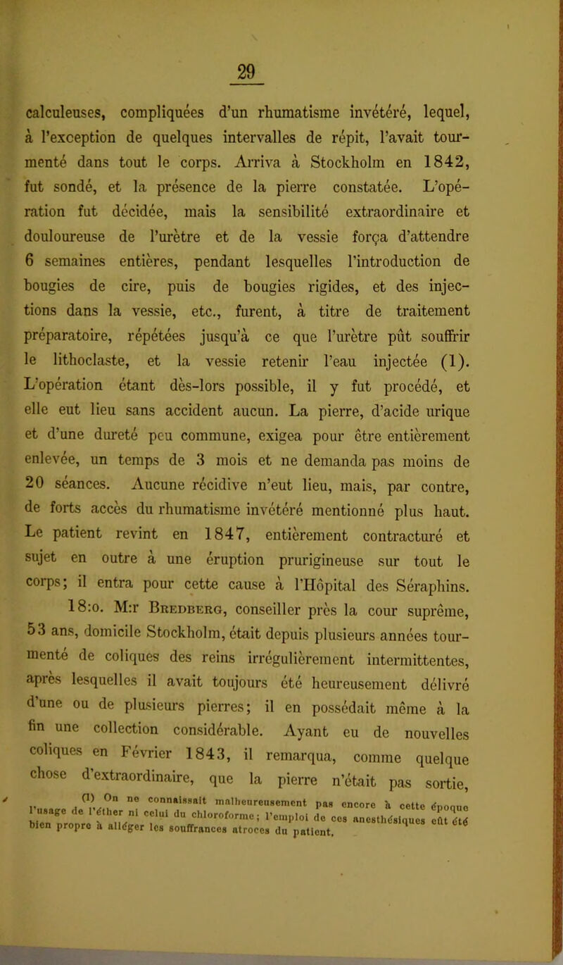 y calculeuses, compliquées d’un rhumatisme invétéré, lequel, à l’exception de quelques intervalles de répit, l’avait tour- menté dans tout le corps. Arriva tà Stockholm en 1842, fut sondé, et la présence de la pierre constatée. L’opé- ration fut décidée, mais la sensibilité extraordinaire et douloureuse de l’urètre et de la vessie força d’attendre 6 semaines entières, pendant lesquelles l’introduction de bougies de cire, puis de bougies rigides, et des injec- tions dans la vessie, etc., furent, à titre de traitement préparatoire, répétées jusqu’à ce que l’urètre pût sou&ir le lithoclaste, et la vessie retenir l’eau injectée (1). L’opération étant dès-lors possible, il y fut procédé, et elle eut lieu sans accident aucun. La pierre, d’acide urique et d’une dureté peu commune, exigea pour être entièrement enlevée, un temps de 3 mois et ne demanda pas moins de 20 séances. Aucune récidive n’eut lieu, mais, par contre, de forts accès du rhumatisme invétéré mentionné plus haut. Le patient revûnt en 1847, entièrement contracturé et sujet en outre à une éruption prurigineuse sur tout le corps; il entra pour cette cause à l’Hêpital des Séraphins. 18:o. M:r Bredberg, conseiller près la cour suprême, 53 ans, domicile Stockholm, était depuis plusieurs années tour- mente de coliques des reins irrégulièrement intermittentes, après lesquelles il avait toujours été heureusement délivré d’une ou de plasieurs pierres; il en possédait même à la fin une collection considérable. Ayant eu de nouvelles coliques en Février 1843, il remarqua, comme quelque chose d’extraordinaire, que la pierre n’était pas sortie. K connaissait mnllienrousemcnt pas encore îi celte dnoon bien propre h alléger Ica souffrances atroces du patient.