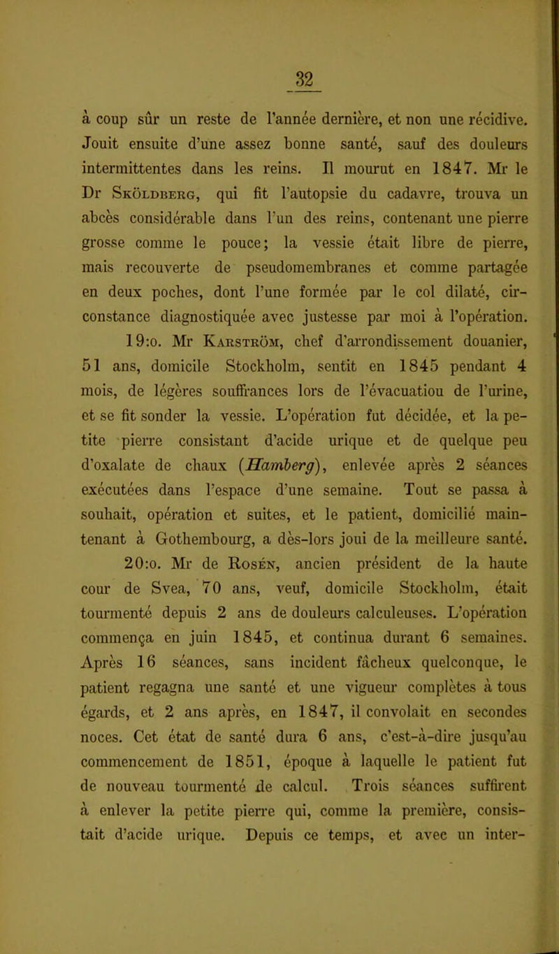 à coup sûr un reste de l’année dernière, et non une récidive. Jouit ensuite d’une assez bonne santé, sauf des douleurs intermittentes dans les reins. Il mourut en 1847. Mr le Dr Skoldberg, qui fit l’autopsie du cadavre, trouva un abcès considérable dans l’un des reins, contenant une pierre grosse comme le pouce; la vessie était libre de pierre, mais recouverte de pseudomembranes et comme partagée en deux poches, dont l’une formée par le col dilaté, cir- constance diagnostiquée avec justesse par moi à l’opération. 19:o. Mr Kakstrom, chef d’arrondissement douanier, 51 ans, domicile Stockholm, sentit en 1845 pendant 4 mois, de légères souffrances lors de l’évacuatiou de l’urine, et se fit sonder la vessie. L’opération fut décidée, et la pe- tite pierre consistant d’acide urique et de quelque peu d’oxalate de chaux {Hamherg), enlevée après 2 séances exécutées dans l’espace d’une semaine. Tout se passa à souhait, opération et suites, et le patient, domicilié main- tenant à Gothembourg, a dès-lors joui de la meilleure santé. 20:o, Mr de Rosén, ancien président de la haute cour de Svea, 70 ans, veuf, domicile Stockholm, était tourmenté depuis 2 ans de douleurs calculeuses. L’opération commença en juin 1845, et continua durant 6 semaines. Après 16 séances, sans incident fâcheux quelconque, le patient regagna une santé et une vigueur complètes à tous égards, et 2 ans après, en 1847, il convolait en secondes noces. Cet état de santé dura 6 ans, c’est-à-dire jusqu’au commencement de 1851, époque à laquelle le patient fut de nouveau tourmenté de calcul. Trois séances suffii'ent à enlever la petite pierre qui, comme la première, consis- tait d’acide urique. Depuis ce temps, et avec un inter-