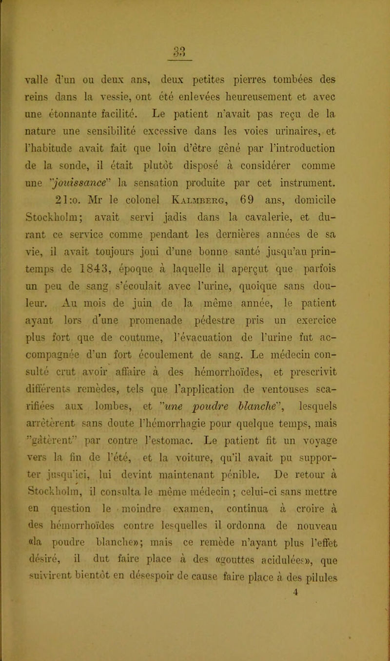 valle (Tun ou deux ans, deux petites pierres tombées des reins dans la vessie, ont été enlevées heureusement et avec une étonnante facilité. Le patient n’avait pas reçu de la nature une sensibilité excessive dans les voies urinaires, et l’habitude avait fait que loin d’être gêné par l’introduction de la sonde, il était plutôt disposé à considérer comme une 'jouissance'’ la sensation produite par cet instrument. 21:o. Mr le colonel Kalmberg, 69 ans, domicile Stockholm; avait servi jadis dans la cavalerie, et du- rant ce service comme pendant les dernières années de sa vie, il avait toujom's joui d’une bonne santé jusqu’au prin- temps de 1843, époque à laquelle il aperçut que parfois un peu de sang s’écoulait avec l’urine, quoique sans dou- lem’. Au mois de juin de la même année, le patient ayant lors d’une promenade pédestre pris un exercice plus fort que de coutume, l’évacuation de l’urine fut ac- compagnée d’un fort écoulement de sang. Le médecin con- sulté crut avoir affaire à des hémorrhoïdes, et prescrivit dift’érents remèdes, tels que l’application de ventouses sca- rifiées aux lombes, et une poudre blanche'', lesquels arrêtèrent sans doute riiémorrhagie pour quelque temps, mais ”gàtèrent” par contre l’estomac. Le patient fit un voyage vers la fin de l’été, et la voiture, qu’il avait pu suppor- ter jusqu'ici, lui devint maintenant pénible. De retour à Stockholm, il consulta le même médecin ; celui-ci sans mettre en question le moindre examen, continua à croire à des hémorrhoïdes contre lesquelles il ordonna de nouveau «la poudre blanche»; mais ce remède n’ayant plus l’effet désiré, il dut faire place cà des «gouttes acidulée.^», que suivirent bientôt en désespoir de cause faire place à des pilules 4