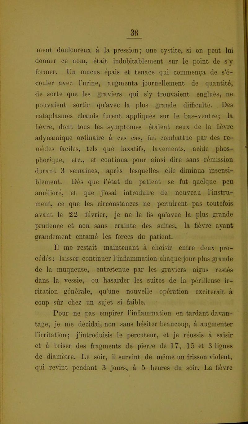 ment douloureux à la pression; une cystite, si on peut lui donner ce nom, était indubitablement sur le point de s'y former. Un mucus épais et tenace qui commença de s’é- couler avec rm’ine, augmenta journellement de quantité, de sorte que les graviers qui s’y trouvaient englués, ne pouvaient sortir qu’avec la plus grande difficulté. Des cataplasmes chauds furent appliqués sur le bas-ventre; la fièvre, dont tous les symptômes étaient ceux de la fièvre adynamique ordinaire à ces cas, fut combattue par des re- mèdes faciles, tels que laxatifs, lavements, acide phos- pliorique, etc., et continua pour ainsi dire sans rémission durant 3 semaines, après lesquelles elle diminua insensi- blement. Dès que l’état du patient se fut quelque peu amélioré, et que j’osai introduii'e de nouveau l’instru- ment, ce que les circonstances ne permh’ent pas toutefois avant le 22 février, je ne le fis qu’avec la plus grande prudence et non sans crainte des suites, la fièvre ayant grandement entamé les forces du patient. Il me restait maintenant à choisir entre deux pro- cédés; laisser continuer l'inflammation chaque jour plus grande de la muqueuse, entretenue par les graviers aigus restés dans la vessie, ou hasarder les suites de la périlleuse ir- ritation générale, qu’une nouvelle opération exciterait à coup sùi’ chez un sujet si faible. Pour ne pas empirer l’inflammation en tardant davan- tage, je me décidai, non sans hésiter beaucoup, à augmenter l’irritation; j’introduisis le percuteur, et je réussis cà saisir et cà briser des fragments de pierre de 17, 15 et 3 lignes de diamètre. Le soir, il survint de même un frisson violent, qui revint pendant 3 jom's, à 5 heures du soir. La fièvre