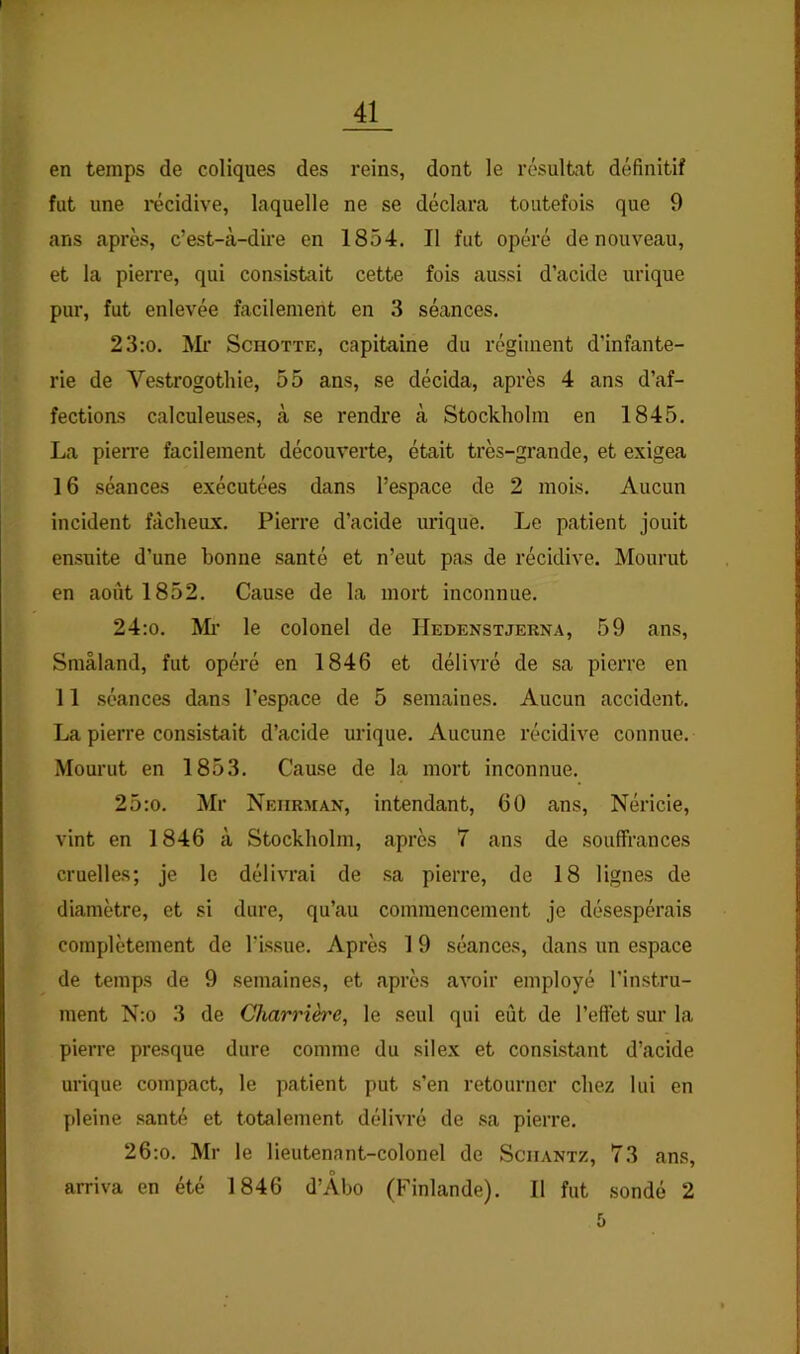 en temps de coliques des reins, dont le résultat définitif fut une récidive, laquelle ne se déclara toutefois que 9 ans après, c’est-à-dire en 1854. Il fut opéré de nouveau, et la pierre, qui consistait cette fois aussi d’acide urique pur, fut enlevée facilement en 3 séances. 23;o. ]\Ii’ ScHOTTE, capitaine du régiment d’infante- rie de Vestrogothie, 55 ans, se décida, après 4 ans d’af- fections calculeuses, à se rendre à Stockholm en 1845. La pien'e facilement découverte, était très-grande, et exigea 16 séances exécutées dans l’espace de 2 mois. Aucun incident fâcheux. Pierre d’acide urique. Le patient jouit ensuite d’une bonne santé et n’eut pas de récidive. Mourut en août 1852. Cause de la mort inconnue. 24:o. Ml’ le colonel de Hedenstjerna, 59 ans, Smâland, fut opéré en 1846 et délivré de sa pierre en 11 séances dans l’espace de 5 semaines. Aucun accident. La pierre consistait d’acide urique. Aucune récidive connue. Mourut en 1853. Cause de la mort inconnue. 25:o. Mr Neiirman, intendant, 60 ans, Néricie, vint en 1846 à Stockholm, après 7 ans de souffrances cruelles; je le délivrai de sa pierre, de 18 lignes de diamètre, et si dure, qu’au commencement je désespérais complètement de l’issue. Après 1 9 séances, dans un espace de temps de 9 semaines, et après avoir employé l’instru- ment N;o 3 de Charrière, le seul qui eût de l’effet sur la pierre presque dure comme du silex et consistant d’acide urique compact, le patient put s’en retourner chez lui en pleine .santé et totalement délivré de sa pierre. 26;o. Mr le lieutenant-colonel de Sciiantz, 73 ans, O arriva en été 1846 d’Abo (Finlande). 11 fut sondé 2 5