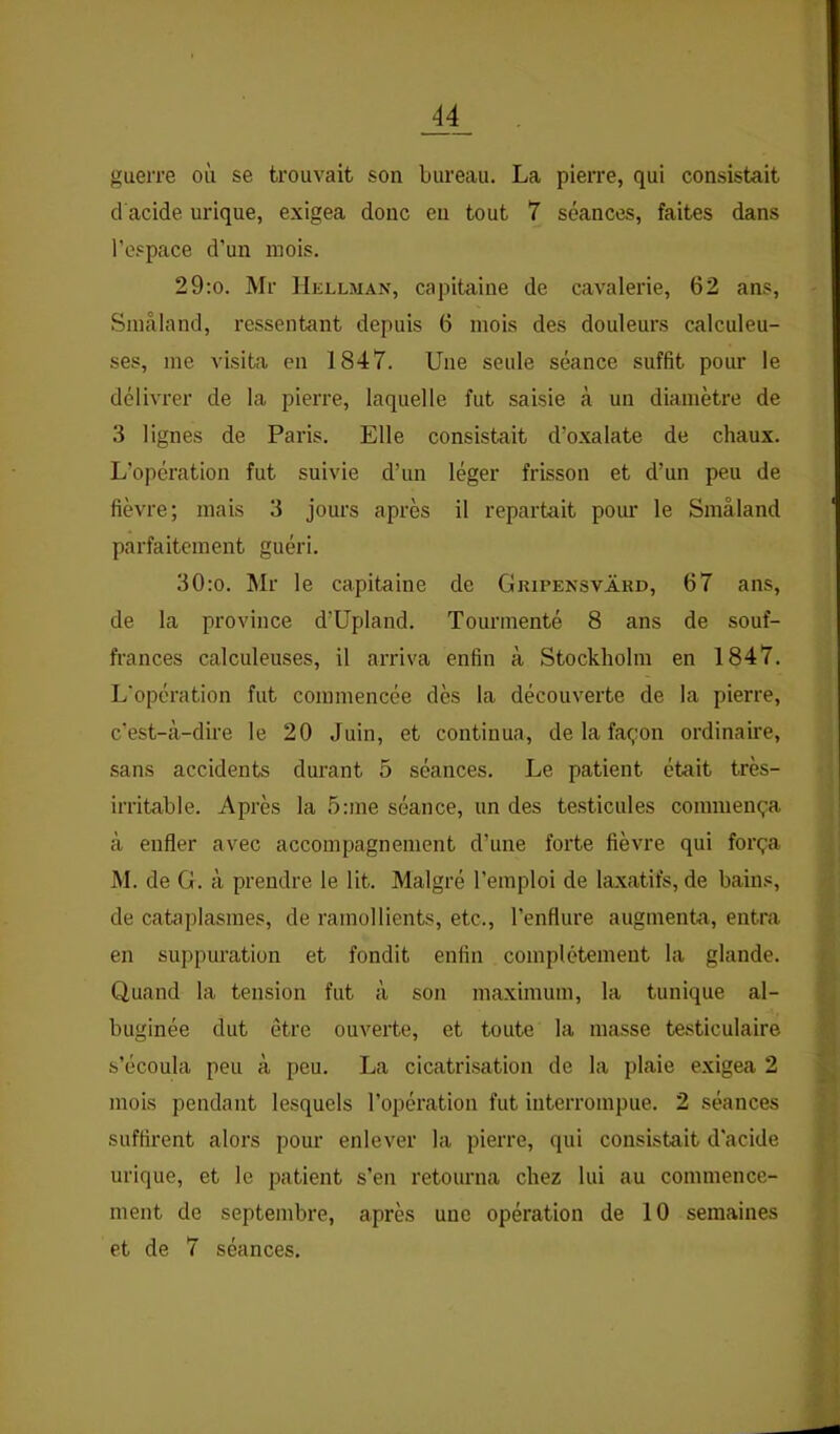 guerre où se trouvait son bureau. La pierre, qui consistait et acide urique, exigea donc eu tout 7 séances, faites dans l’o.'pace d’un mois. 29:o. Mr Hellman, capitaine de cavalerie, 62 ans, Sinâland, ressentant depuis 6 mois des douleurs calculeu- ses, me visita en 1847. Une seule séance suffit pour le délivrer de la pierre, laquelle fut saisie à un diamètre de 3 lignes de Paris. Elle consistait d’oxalate de chaux. L’opération fut suivie d’un léger frisson et d’un peu de fièvre; mais 3 jours après il repartait pour le Sinâland parfaitement guéri. 30:o. Mr le capitaine de Gripensvard, 67 ans, de la province d’Upland. Tourmenté 8 ans de souf- frances calculeuses, il arriva enfin à Stockholm en 1847. L’opération fut commencée dès la découverte de la pierre, c’est-cà-dire le 20 Juin, et continua, de la façon ordinaire, sans accidents dui’ant 5 séances. Le patient était très- irritable. Après la 5:me séance, un des te.sticules commença à enfler avec accompagnement d’une forte fièvre qui força M. de G. à prendre le lit. Malgré l’emploi de laxatifs, de bains, de cataplasmes, de ramollients, etc., l’enflure augmenta, entra en suppuration et fondit enfin complètement la glande. Quand la tension fut à son maximum, la tunique al- buginée dut être ouverte, et toute la masse testiculaire s’écoula peu à peu. La cicatrisation de la plaie exigea 2 mois pendant lesquels l’opération fut interrompue. 2 séances suffirent alors pour enlever la pierre, qui consistait d'acide urique, et le patient s’en retourna chez lui au commence- ment de septembre, après une opération de 10 semaines et de 7 séances.