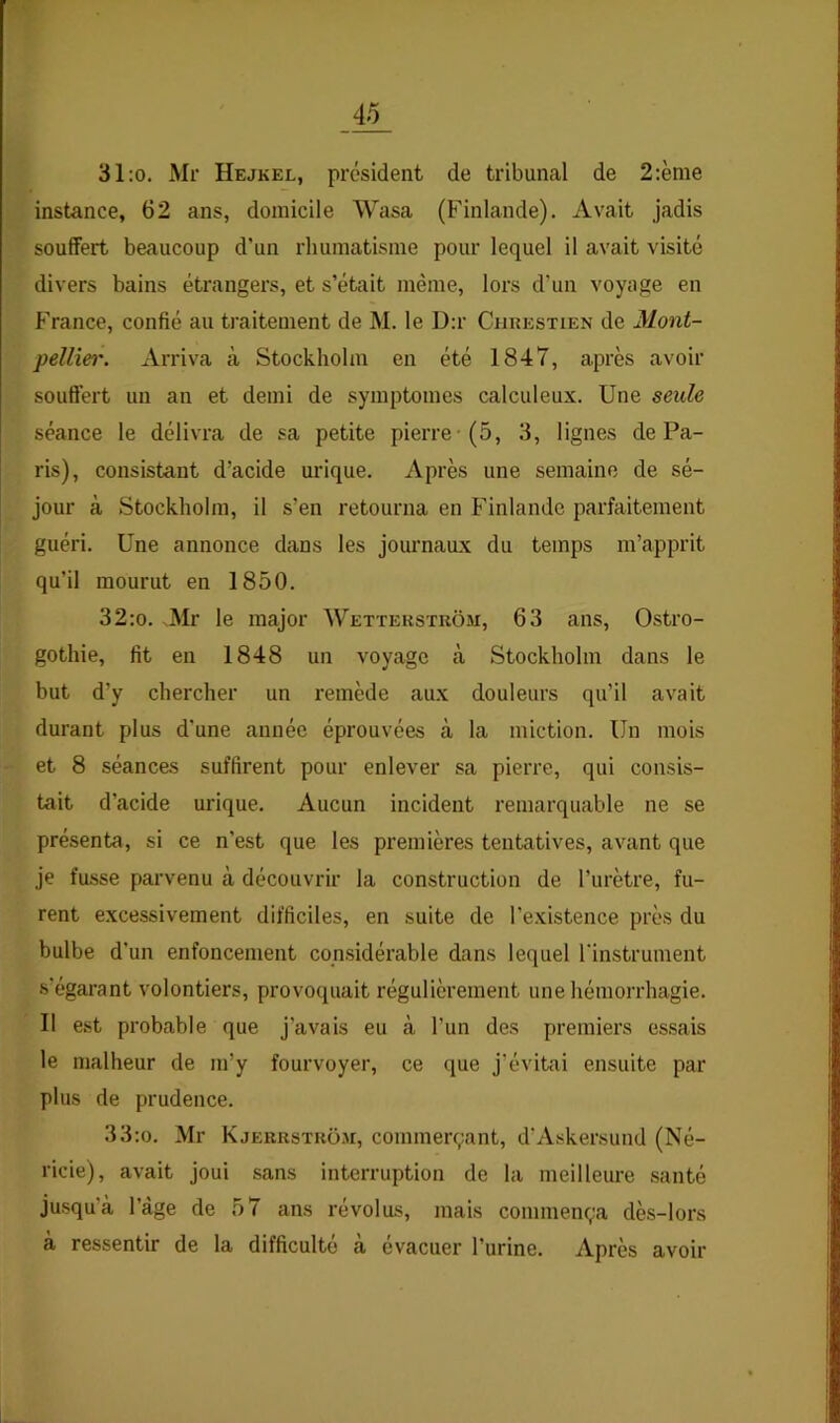 31:o. Mr Hejkel, président de tribunal de 2:ème instance, 62 ans, domicile Wasa (Finlande). Avait jadis souffert beaucoup d’un rhumatisme pour lequel il avait visité divers bains étrangers, et s’était même, lors d’un voyage en France, confié au traitement de M. le D:r Chuestxen de Mont- pellie)'. Arriva à Stockholm en été 1847, après avoir souffert un an et demi de symptômes calculeux. Une seule séance le délivra de sa petite pierre-(5, 3, lignes de Pa- ris), consistant d’acide urique. Après une semaine de sé- jour à Stockholm, il s’en retourna en Finlande parfaitement guéri. Une annonce dans les journaux du temps m’apprit qu’il mourut en 1850. 32:o. Mr le major Wetïerstkôm, 63 ans, Ostro- gothie, fit en 1848 un voyage à Stockholm dans le but d’y chercher un remède au.x douleurs qu’il avait durant plus d’une année éprouvées à la miction. Un mois et 8 séances suffirent pour enlever sa pierre, qui consis- tait d’acide urique. Aucun incident remarquable ne se présenta, si ce n’est que les premières tentatives, avant que je fusse parvenu à découvrir la construction de l’urètre, fu- rent excessivement difficiles, en suite de l’existence près du bulbe d’un enfoncement considérable dans lequel l'instrument s’égarant volontiers, provoquait régulièrement une hémorrhagie. 11 est probable que j’avais eu à l’un des premiers essais le malheur de m’y fourvoyer, ce que j’évitai ensuite par plus de prudence. 33:o. Mr Kjerrstkom, commerçant, d’Askersund (Né- ricie), avait joui sans interruption de la meilleure santé jusqu’à l’àge de 57 ans révolus, mais commença dès-lors à ressentir de la difficulté à évacuer l’urine. Après avoir