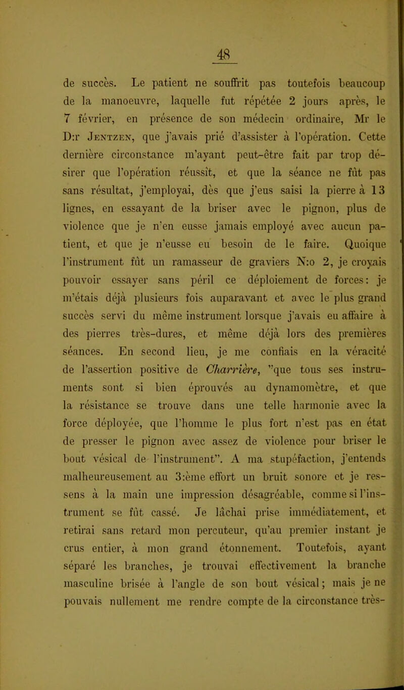 de succès. Le patient ne souffiùt pas toutefois beaucoup de la manoeuvre, laquelle fut répétée 2 jours après, le 7 février, en présence de son médecin ordinaire, Mr le D;r Jentzen, que j’avais prié d’assister à l’opération. Cette dernière circonstance m’ayant peut-être fait par trop dé- sirer que l’opération réussît, et que la séance ne fût pas sans résultat, j’employai, dès que j’eus saisi la pierre à 13 lignes, en essayant de la briser avec le pignon, plus de violence que je n’en eusse jamais employé avec aucun pa- tient, et que je n’eusse eu besoin de le faire. Quoique l’instrument fût un ramasseur de graviers N:o 2, je croyais pouvoir essayer sans péril ce déploiement de forces: je m’étais déjà plusieurs fois auparavant et avec le plus grand succès servi du même instrument lorsque j’avais eu afFaire à des pierres très-dures, et même déjà lors des premières séances. En second lieu, je me confiais en la véracité de l’assertion positive de Gharrih'e, ”que tous ses instru- ments sont si bien éprouvés au dynamomètre, et que la résistance se trouve dans une telle harmonie avec la force déployée, que riiomme le plus fort n’est pas en état de presser le pignon avec assez de violence pour briser le bout vésical de l’instrument”. A ma stupéfaction, j’entends malheureusement au 3:ème effort un bruit sonore et je res- sens à la main une impression désagréable, comme si l’ins- trument se fût cassé. Je lâchai prise immédiatement, et retirai sans retard mon percuteur, qu’au premier instant je crus entier, à mon grand étonnement. Toutefois, ayant séparé les branches, je trouvai effectivement la branche masculine brisée à l’angle de son bout vésical ; mais je ne pouvais nullement me rendre compte de la circonstance très-