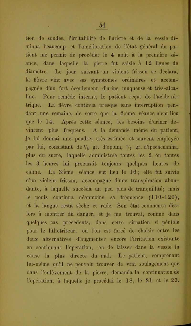 tion de sondes, l’irritabilité de l’urètre et de la vessie di- minua beaucoup et l’amélioration de l’état général du pa- tient me permit de procéder le 4 août à la première sé- ance, dans laquelle la pierre fut saisie à 12 lignes de diamètre. Le jour suivant un violent frisson se déclara, la fièvre vint avec ses symptômes ordinaires et accom- pagnée d’un fort écoulement d’urine muqueuse et très-alca- line. Pour remède interne, le patient reçut de l’acide ni- trique. La fièvre continua presque sans interruption pen- dant une semaine, de sorte que la 2:ème séance n’eut lieu que le 14. Après cette séance, les besoins d’uriner de- vinrent plus fréquens. A la demande même du patient, je lui donnai une poudre, très-estimée et souvent employée par lui, consistant de V4 gi’- d’opimn, V* gi'- d’ipecacuanha, plus du sucre, laquelle administrée toutes les 2 ou toutes les 3 heures lui procurait toujours quelques heures de calme. La 3;ème séance eut lieu le 16; elle fut suivie d’un violent frisson, accompagné d’une transpiration abon- dante, à laquelle succéda un peu plus de tranquillité; mais le pouls continua néanmoins sa fréquence (110-120), et la langue resta sèche et rude. Son état commença dès- lors à montrer du danger, et je me trouvai, comme dans quelques cas précédents, dans cette situation si pénible pour le lithotriteur, où l’on est forcé de choisir entre les deux alternatives d’augmenter encore l’irritation existante en continuant l’opération, ou de laisser dans la vessie la cause la plus directe du mal. Le patient, comprenant lui-même qu’il ne pouvait trouver de vrai soulagement que dans l’enlèvement de la pierre, demanda la continuation de l’opération, à laquelle je procédai le 18, le 21 et le 23.