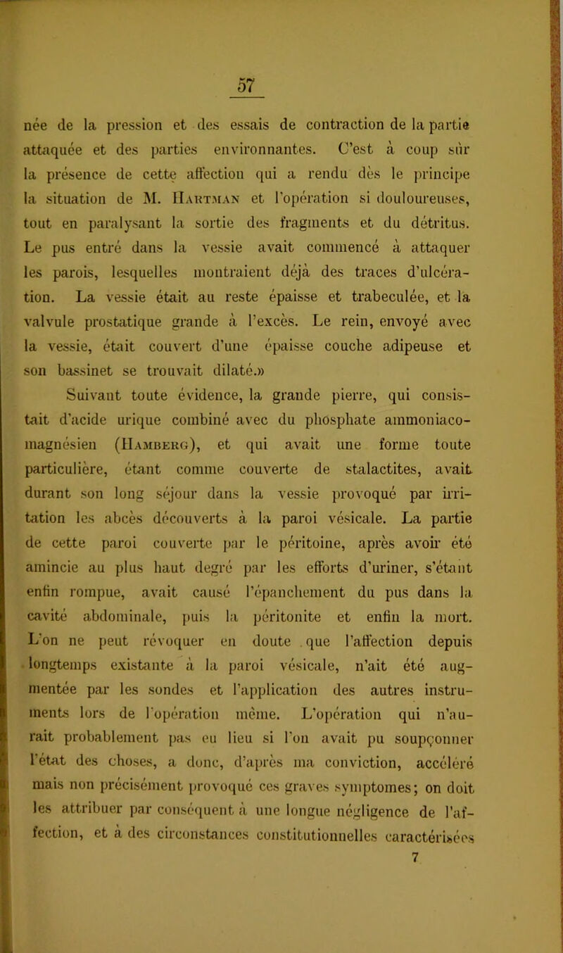 née de la pression et des essais de contraction de la partie attoquée et des parties environnantes. C’est à coup siîr la présence de cette aftéction qui a rendu dès le jirincipe la situation de M. IIakt.man et l’opération si douloureuses, tout en paralysant la sortie des fragments et du détritus. Le pus entré dans la vessie avait commencé à attaquer les parois, lesquelles montraient déjà des traces d’ulcéra- tion. La vessie était au reste épaisse et trabeculée, et la valvule prostatique grande à l’excès. Le rein, enAmyé avec la vessie, était couvert d’une épaisse couche adipeuse et son bassinet se trouvait dilaté.» Suivant toute évidence, la grande pierre, qui consis- tait d’acide urique combiné avec du phosphate ammoniaco- magnésien (IIambekg), et qui avait une forme toute particulière, étant comme couverte de stalactites, avait durant son long séjour dans la vessie provoqué par ini- tation les abcès découverts à la paroi vésicale. La partie de cette paroi couverte par le péritoine, après avoir été amincie au plus haut degré par les efforts d’uriner, s’étant enfin rompue, avait causé l’épanchement du pus dans la cavité abdominale, puis la péritonite et enfin la mort. L’on ne peut révoquer en doute . que l’affection depuis ■ longtemps existante à la paroi vésicale, n’ait été aug- mentée par les sondes et l’application des autres instru- ments lors de l'opération même. L’opération qui n’au- rait probablement pas eu lieu si l'on avait pu soupçonner l’etat des choses, a donc, d’après ma conviction, accéléré mais non précisément provoqué ces graves symptômes; on doit les attribuer par conséquent à une longue négligence de l’af- fection, et a des circonstances constitutionnelles caractérisées 7