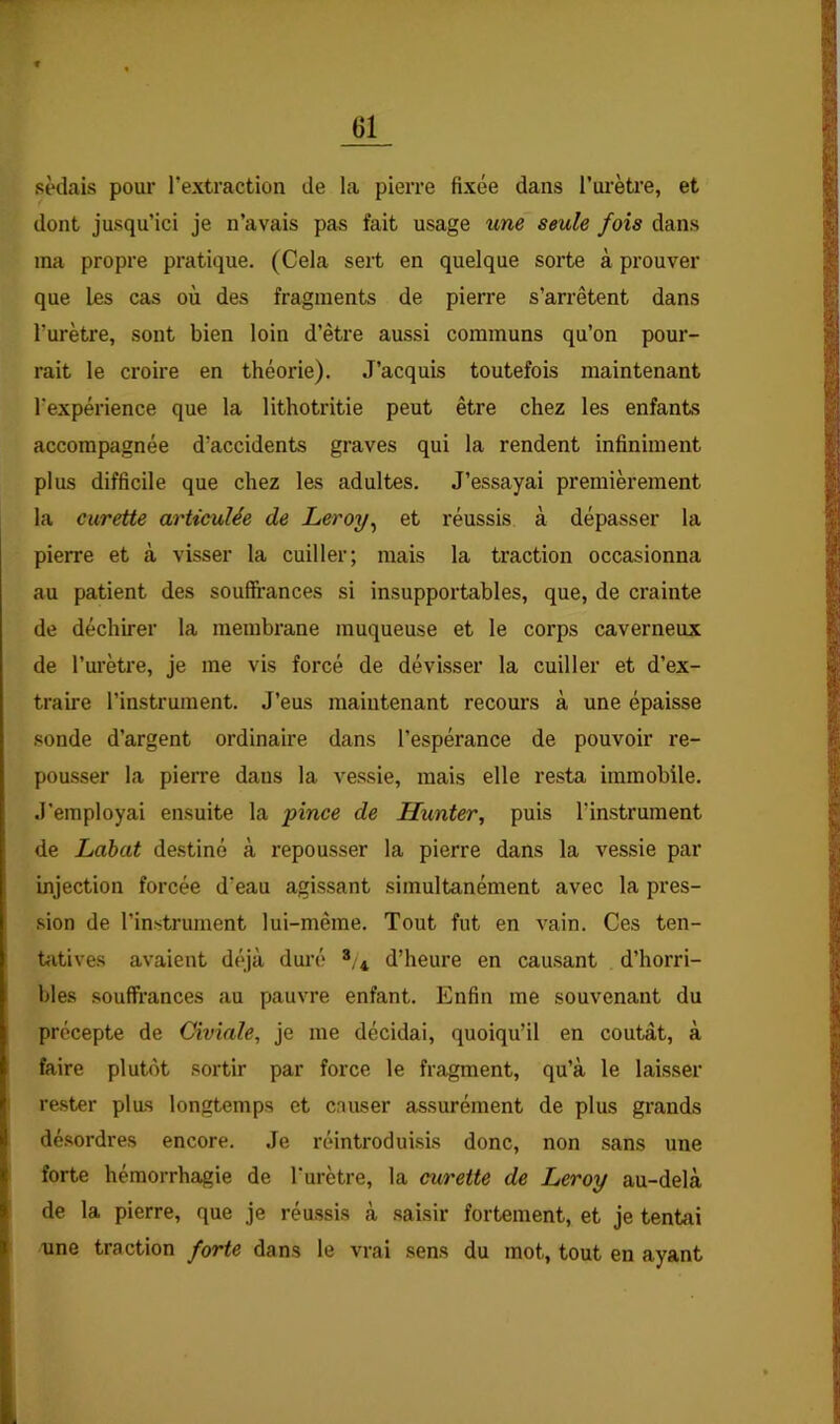 sèdais pour l’extraction de la pierre fixée dans l’urètre, et dont jusqu’ici je n’avais pas fait usage une seule fois dans ma propre pratique. (Cela sert en quelque sorte à prouver que les cas où des fragments de pierre s’arrêtent dans l’urètre, sont bien loin d’être aussi communs qu’on pour- rait le croire en théorie). J’acquis toutefois maintenant l’expérience que la lithotritie peut être chez les enfants accompagnée d’accidents graves qui la rendent infiniment plus difficile que chez les adultes. J’essayai premièrement la curette articulée de Leroy^ et réussis à dépasser la pierre et à visser la cuiller; mais la traction occasionna au patient des souffi’ances si insupportables, que, de crainte de déchirer la membrane muqueuse et le corps caverneux de l’urètre, je me vis forcé de dévisser la cuiller et d’ex- traire l’instrument. J’eus maintenant recours à une épaisse sonde d’argent ordinaire dans l’espérance de pouvoir re- pou.sser la pierre dans la vessie, mais elle resta immobile. J'employai ensuite la pince de Hunter, puis l’instrument de Lahat destiné à repousser la pierre dans la vessie par injection forcée d’eau agissant simultanément avec la pres- sion de l’instrument lui-même. Tout fut en vain. Ces ten- tfitives avaient déjà duré 4 d’heure en causant d’horri- bles souffrances au pauvre enfant. Enfin me souvenant du précepte de Giviale, je me décidai, quoiqu’il en coûtât, à faire plutôt sortir par force le fragment, qu’à le laisser re.ster plus longtemps et causer assurément de plus grands désordres encore. Je réintroduisis donc, non sans une forte hémorrhagie de l'urètre, la curette de Leroy au-delà de la pierre, que je réussis à .saisir fortement, et je tentai nne traction forte dans le vrai sens du mot, tout en ayant