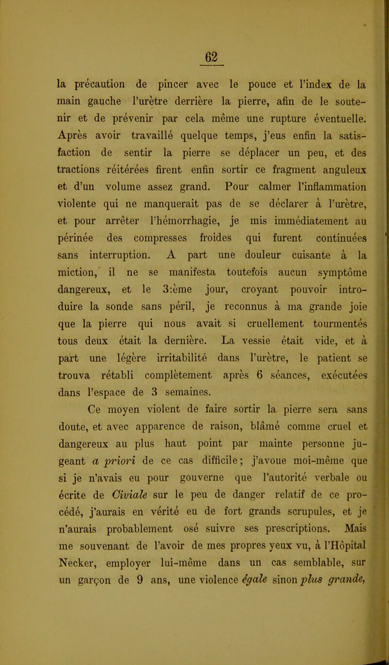 la précaution de pincer avec le pouce et l’index de la main gauche l’urètre derrière la pierre, afin de le soute- nir et de prévenir par cela même une rupture éventuelle. Après avoir travaillé quelque temps, j’eus enfin la satis- faction de sentir la pierre se déplacer un peu, et des tractions réitérées firent enfin sortir ce fragment anguleux et d’un volume assez grand. Pour calmer l’inflammation violente qui ne manquerait pas de se déclarer à l’urètre, et pour arrêter l’hémorrhagie, je mis immédiatement au périnée des compresses froides qui furent continuées sans interruption. A part une douleur cuisante à la miction,' il ne se manifesta toutefois aucun symptôme dangereux, et le 3:ème joui’, croyant pouvoir intro- duire la sonde sans péril, je reconnus à ma grande joie que la pierre qui nous avait si cruellement tommentés tous deux était la dernière. La vessie était vide, et à part une légère irritabilité dans l’m-ètre, le patient se trouva rétabli complètement après 6 séances, exécutées dans l’espace de 3 semaines. Ce moyen violent de faire sortir la pierre sera sans doute, et avec apparence de raison, blâmé comme cruel et dangereux au plus haut point par mainte personne ju- geant a priori de ce cas difficile; j’avoue moi-même que si je n’avais eu pour gouverne que l’autorité verbale ou écrite de Civiale sur le peu de danger relatif de ce pro- cédé, j’aurais en vérité eu de fort grands scrupules, et je n’aurais probablement osé suivre ses prescriptions. Mais me souvenant de l’avoir de mes propres yeux vu, à l’Hôpital Necker, employer lui-même dans un cas semblable, sur un garçon de 9 ans, une violence égale sinon plue grande,