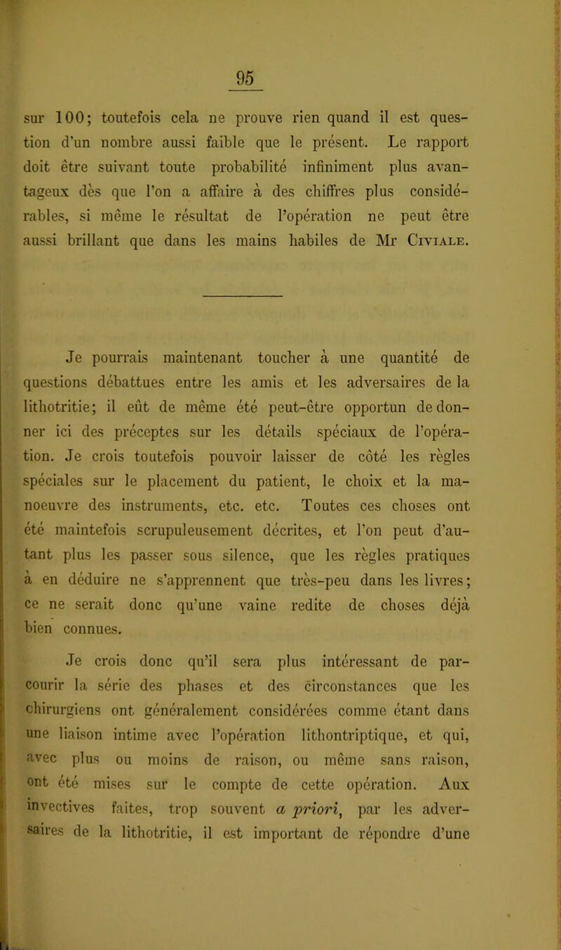 sur 100; toutefois cela ne prouve rien quand il est ques- tion d’un nombre aussi faible que le présent. Le rapport doit être suivant toute probabilité infiniment plus avan- tageux dès que l’on a afïixire à des chiffres plus considé- rables, si même le résultat de l’opération ne peut être aussi brillant que dans les mains habiles de Mr Civiale. Je pourrais maintenant toucher à une quantité de questions débattues entre les amis et les adversaires de la lithotritie; il eût de même été peut-être opportun de don- ner ici des préceptes sur les détails spéciaux de l’opéra- tion. Je crois toutefois pouvoir laisser de côté les règles spéciales sur le placement du patient, le choix et la ma- noeuvre des instruments, etc. etc. Toutes ces choses ont été maintefois scrupuleusement décrites, et l’on peut d’au- tant plus les passer sous silence, que les règles pratiques à en déduire ne s’apprennent que très-peu dans les livres; ce ne serait donc qu’une vaine redite de choses déjà bien connues. Je crois donc qu’il sera plus intéressant de par- courir la série des phases et des circonstances que les chirurgiens ont généralement considérées comme étant dans une liaison intime avec l’opération lithontriptique, et qui, avec plus ou moins de raison, ou même sans raison, ont été mises sur le compte de cette opération. Aux invectives faites, trop souvent a priori^ par les adver- saires de la lithotritie, il est important de répondre d’une