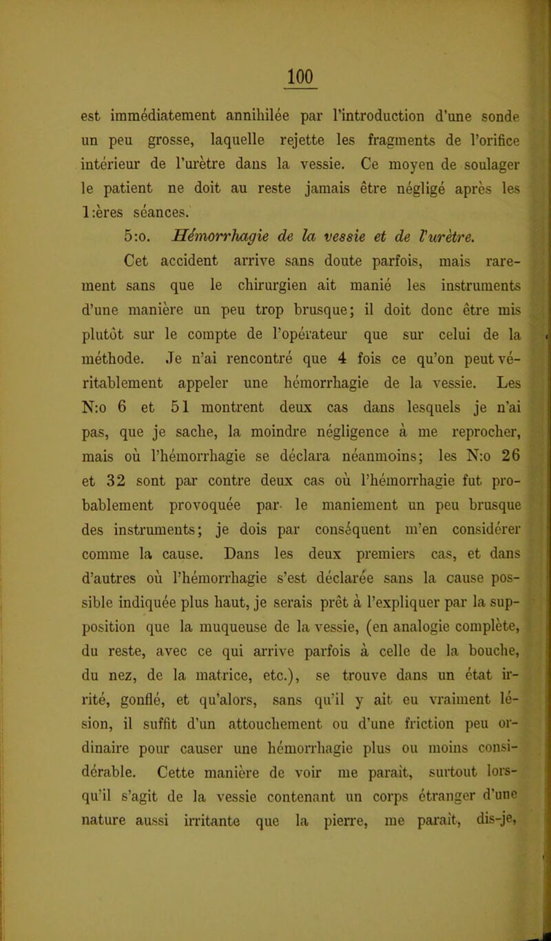 est immédiatement annihilée par l’introduction d’une sonde un peu grosse, laquelle rejette les fragments de l’orifice intérieur de l’urètre dans la vessie. Ce moyen de soulager le patient ne doit au reste jamais être négligé après les l:ères séances. 5;o. Hémorrhagie de la vessie et de Vurètre. Cet accident arrive sans doute parfois, mais rare- ment sans que le chirurgien ait manié les instruments d’une manière un peu trop brusque; il doit donc être mis plutôt sur le compte de l’opérateur que sur celui de la méthode. Je n’ai rencontré que 4 fois ce qu’on peut vé- ritablement appeler une hémorrhagie de la vessie. Les N:o 6 et 51 montrent deux cas dans lesquels je n’ai pas, que je sache, la moindi’e négligence à me reprocher, mais où l’hémorrhagie se déclara néanmoins; les N:o 26 et 32 sont par contre deux cas où l’hémorrhagie fut pro- bablement provoquée par- le maniement un peu brusque des instruments; je dois par conséquent m’en considérer comme la cause. Dans les deux premiers cas, et dans d’autres où l’hémorrhagie s’est déclarée sans la cause pos- sible indiquée plus haut, je serais prêt à l’expliquer par la sup- position que la muqueuse de la vessie, (en analogie complète, du reste, avec ce qui arrive parfois à celle de la bouche, du nez, de la matrice, etc.), se trouve dans un état ir- rité, gonflé, et qu’alors, sans qu’il y ait eu vraiment lé- sion, il suffit d’un attouchement ou d’une friction peu or- dinaire pour causer une hémorrhagie plus ou moins consi- dérable. Cette manière de voir me paraît, surtout lors- qu’il s’agit de la vessie contenant un corps étranger d’une nature aussi irritante que la pierre, me pai'aît, dis-je,