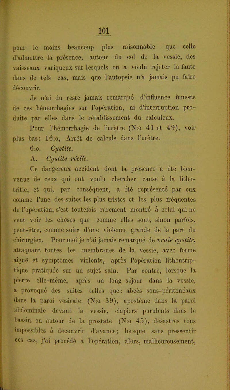 pour le moins beaucoup plus raisonnable que celle d’admettre la présence, autour du col de la vessie, des vaisseaux variqueux sur lesquels on a voulu rejeter la faute dans de tels cas, mais que l’autopsie n’a jamais pu faire découvrir. Je n’ai du reste jamais remarqué d’influence funeste de ces hémorrhagies sur l’opération, ni d’interruption pro- duite par elles dans le rétablissement du calculeux. Pour l’hémorrhagie de l’urètre (N:o 41 et 49), voir plus bas; 16:o, Arrêt de calculs dans l’m’ètre. 6:o. Cystite. A. Cystite réelle. Ce dangereux accident dont la présence a été bien- venue de ceux qui ont voulu chercher cause à la litho- tritie, et qui, par conséquent, a été représenté par eux comme l’une des suites les plus tristes et les plus fréquentes de l’opération, s’est toutefois rarement montré cà celui qui ne veut voir les choses que comme elles sont, sinon parfois, peut-être, comme suite d’une violence grande de la part du chirurgien. Poui’ moi je n’ai jamais remarqué de vraie cystite, attaquant toutes les membranes de la vessie, avec forme aiguë et symptômes violents, après l’opération litKontrip- tique pratiquée sur un sujet sain. Par contre, lorsque la pierre elle-même, après un long séjom' dans la ve.ssie, a provoqué des suite.s telles que: abcès sous-péritonéaux dans la paroi vésicale (N:o 39), apostème dans la paroi abdominale devant la vessie, clapiers purulents dans le bassin ou autour de la prostate (N:o 45), désastres tous impossibles à découvrir d'avance; lorsque sans pressentir ces cas, j’ai procédé à l’opération, alors, malheui'eusemeiit.