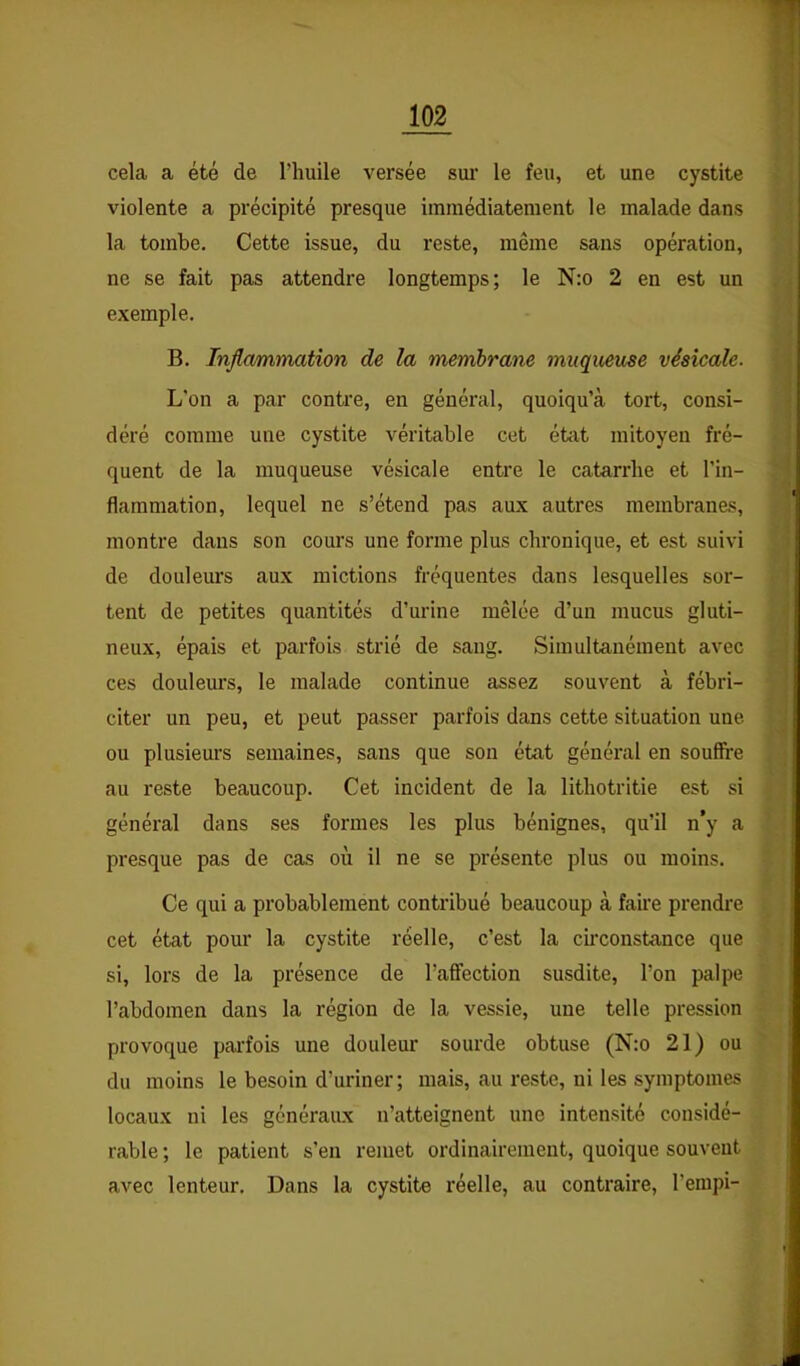 cela a été de l’huile versée sui' le feu, et une cystite violente a précipité presque immédiatement le malade dans la tombe. Cette issue, du reste, même sans opération, ne se fait pas attendre longtemps; le N:o 2 en est un exemple. B. Inflammation de la membrane muqueuse vésicale. L'on a par contre, en général, quoiqu’à tort, consi- déré comme une cystite véritable cet état mitoyen fré- quent de la muqueuse vésicale entre le catarrhe et l’in- flammation, lequel ne s’étend pas aux autres membranes, montre dans son cours une forme plus chronique, et est suivi de douleurs aux mictions fréquentes dans lesquelles sor- tent de petites quantités d’urine mêlée d’un mucus gluti- neux, épais et parfois strié de sang. Simultanément avec ces douleurs, le malade continue assez souvent à fébri- citer un peu, et peut passer parfois dans cette situation une ou plusieurs semaines, sans que son état général en souffre au reste beaucoup. Cet incident de la lithotritie est si général dans ses formes les plus bénignes, qu’il n’y a presque pas de cas où il ne se présente plus ou moins. Ce qui a probablement contribué beaucoup à faire prendre cet état pour la cystite réelle, c’est la cfrconstance que si, lors de la présence de l’affection susdite, l’on palpe l’abdomen dans la région de la vessie, une telle pression provoque pai-fois une douleur sourde obtuse (N:o 21) ou du moins le besoin d’uriner; mais, au reste, ni les symptômes locaux ni les généraux n’atteignent une intensité considé- rable ; le patient s’en remet ordinairement, quoique souvent avec lenteur. Dans la cystite réelle, au contraire, l’erapi-