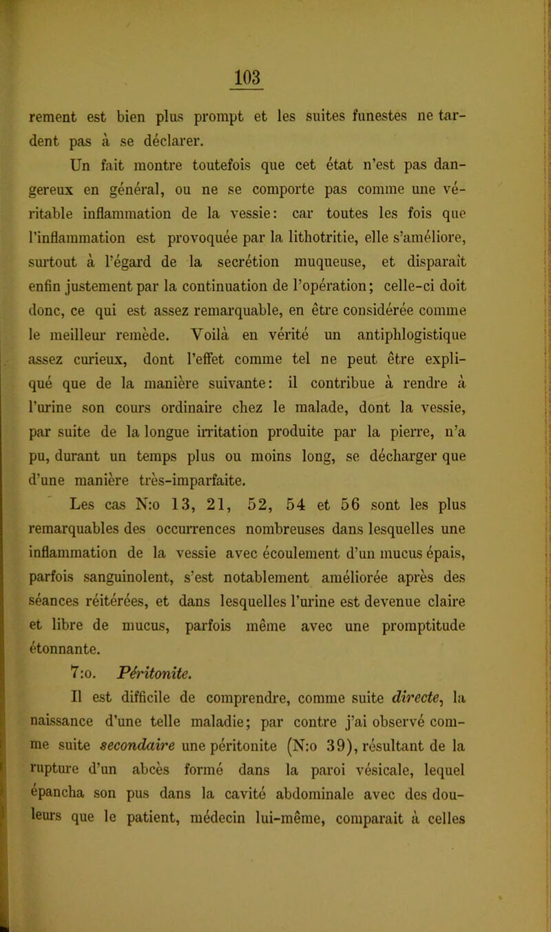 rement est bien plus prompt et les suites funestes ne tar- dent pas à se déclarer. Un fait montre toutefois que cet état n’est pas dan- gereux en général, ou ne se comporte pas comme une vé- ritable inflammation de la vessie: car toutes les fois que l’inflammation est provoquée par la lithotritie, elle s’améliore, surtout à l’égard de la secrétion muqueuse, et disparaît enfin justement par la continuation de l’opération ; celle-ci doit donc, ce qui est assez remarquable, en être considérée comme le meilleui- remède. Voilà en vérité un antiphlogistique assez curieux, dont l’effet comme tel ne peut être expli- qué que de la manière suivante: il contribue à rendre à l’urine son cours ordinaire chez le malade, dont la vessie, par suite de la longue iiritation produite par la pierre, n’a pu, durant un temps plus ou moins long, se décharger que d’une manière très-imparfaite. Les cas N:o 13, 21, 52, 54 et 56 sont les plus remarquables des occmTences nombreuses dans lesquelles une inflammation de la vessie avec écoulement d’un mucus épais, parfois sanguinolent, s’est notablement améliorée après des séances réitérées, et dans lesquelles l’urine est devenue claire et libre de mucus, parfois même avec une promptitude étonnante. 7 :o. Péritonite. 11 est difficile de comprendre, comme suite directe.^ la naissance d’une telle maladie ; par contre j’ai observé com- me suite secondaire une péritonite (N:o 39), résultant de la ruptm-e d’un abcès formé dans la paroi vésicale, lequel épancha son pus dans la cavité abdominale avec des dou- leurs que le patient, médecin lui-même, comparait à celles