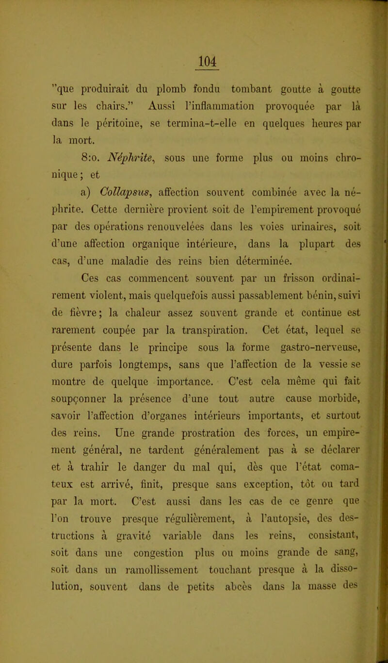 ”que produirait du plomb fondu tombant goutte à goutte sur les chairs.” Aussi rinflammation provoquée par là dans le péritoine, se termina-t-elle en quelques heures par la mort. 8:o. Néphrite^ sous une forme plus ou moins chro- nique; et a) Gollapsus, affection souvent combinée avec la né- phrite. Cette dernière pi’ovient soit de l’empirement provoqué par des opérations renouvelées dans les voies urinaires, soit d’une affection organique intérieure, dans la plupart des cas, d’une maladie des reins bien déterminée. Ces cas commencent souvent par un frisson ordinai- rement violent, mais quelquefois aussi passablement bénin, suivi de fièvre; la chaleur assez souvent grande et continue est rarement coupée par la transpiration. Cet état, lequel se présente dans le principe sous la forme gastro-nerveuse, dure parfois longtemps, sans que l’affection de la vessie se montre de quelque importance. C’est cela même qui fait soupçonner la présence d’une tout autre cause morbide, savoir l’affection d’organes intérieurs importants, et surtout des reins. Une grande prostration des forces, un empire- ment général, ne tardent généralement pas cà se déclarer et à trahir le danger du mal qui, dès que l’état coma- teux est arrivé, finit, presque sans exception, tôt ou tard par la mort. C’est aussi dans les cas de ce genre que l’on trouve presque régulièrement, à l’autopsie, des des- tructions à gravité variable dans les reins, consistant, soit dans une congestion plus ou moins grande de sang, soit dans un ramollissement touchant presque à la disso- lution, souvent dans de petits abcès dans la masse des y t S } i f / ata»: