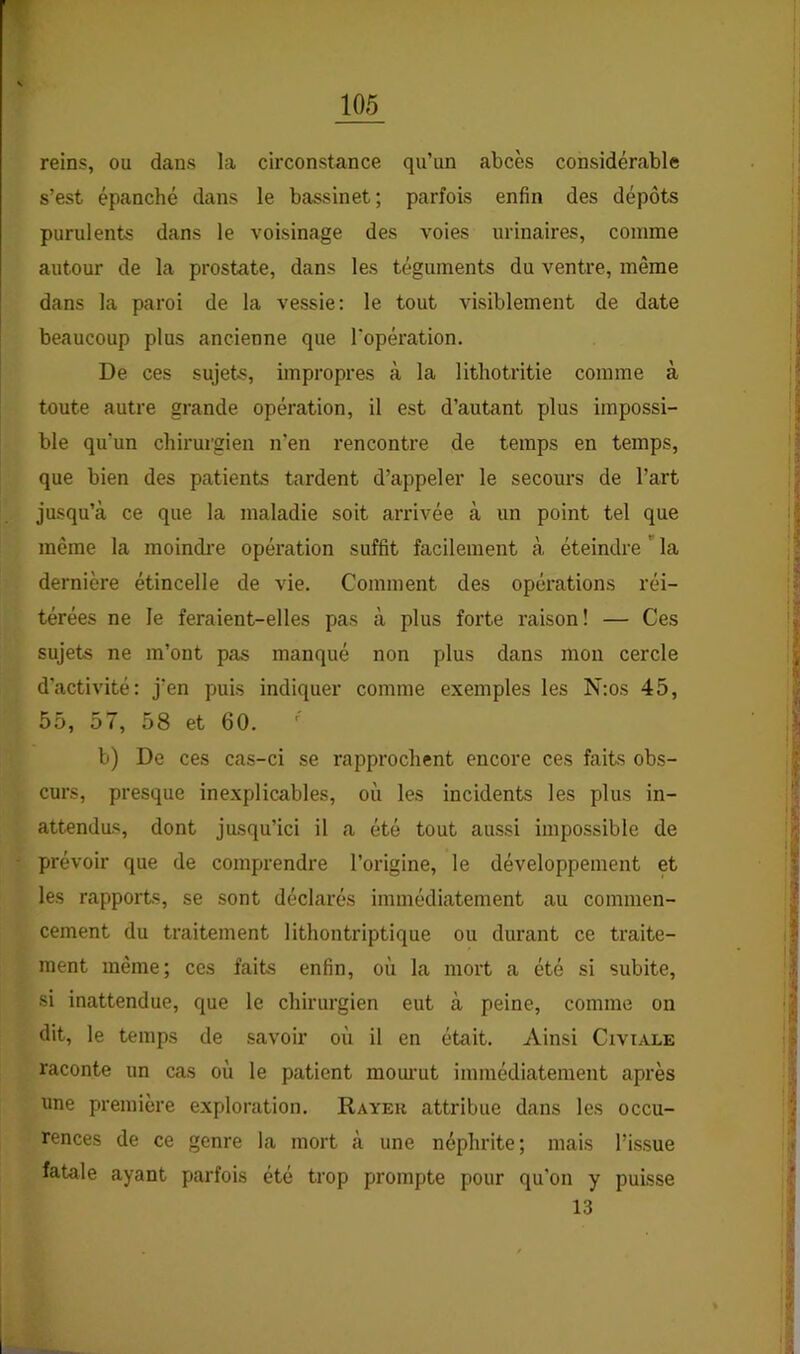 reins, ou dans la circonstance qu’un abcès considérable s’est épanché dans le bassinet; parfois enfin des dépôts purulents dans le voisinage des voies urinaires, comme autour de la prostate, dans les téguments du ventre, même dans la paroi de la vessie: le tout visiblement de date beaucoup plus ancienne que l'opération. De ces sujets, impropres à la lithotritie comme à toute autre grande opération, il est d’autant plus impossi- ble qu’un chirurgien n’en rencontre de temps en temps, que bien des patients tardent d’appeler le secours de l’art jusqu’à ce que la maladie soit arrivée à un point tel que même la moindi’e opération suffit facilement à éteindre  la dernière étincelle de vie. Comment des opérations réi- térées ne le feraient-elles pas à plus forte raison! — Ces sujets ne m’ont pas manqué non plus dans mon cercle d’activité: j’en puis indiquer comme exemples les N:os 45, 55, 57, 58 et 60. b) De ces cas-ci se rapprochent encore ces faits obs- curs, presque inexplicables, où les incidents les plus in- attenda<5, dont jusqu’ici il a été tout aussi impossible de prévoir que de comprendre l’origine, le développement et les rapports, se sont déclarés immédiatement au commen- cement du traitement lithontriptique ou durant ce traite- ment même; ces faits enfin, où la mort a été si subite, si inattendue, que le chirurgien eut à peine, comme on dit, le temps de savoir où il en était. Ainsi Civiale raconte un cas où le patient moui’ut immédiatement après une première exploration. Rayek attribue dans les occu- rences de ce genre la mort à une néphrite; mais l’issue fatale ayant parfois été trop prompte pour qu'on y puisse 13