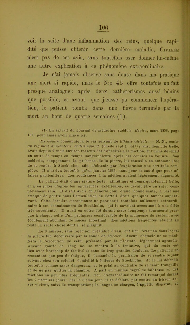 voir la suite d’une inflammation des reins, quelque rapi- dité que puisse obtenir cette dernière maladie, Civiale n’est pas de cet a^ds, sans toutefois oser donner lui-même une autre explication à ce phénomène extraordinaire. Je n’ai jamais observé sans doute dans ma pratique une mort si rapide, mais le N;o 45 offre toutefois un fait presque analogue : après deux cathétérismes aussi bénins que possible, et avant que j’eusse pu commencer l’opéra- tion, le patient tomba dans une fièvre terminée par la mort au bout de quatre semaines (1). (1) Un extrait du Journal de médecine suédois, Hygiea, mars 1856, page 187, peut aussi avoir place ici: ”5Ir Swalin communiqua le cas suivant de lithiase vésicale. — N. N., major au régiment d'infanterie d'Jlelsingland (Suède sept.), “ns, domicile Gcfle, avait depuis 9 mois environ ressenti des difficultés à la miction, et l’urine devenait en outre do temps on temps sanguinolente après des courses en voilure. Son médecin, soupçonnant la présence de la pierre, lui conseilla eu automne 1855 de se rendre îi Stockholm, afin d’obtenir par l’exploration une certitude com- plète. Il n’arriva toutefois qu’en janvier 1856, tant pour sa santé que pour af- faires particulières. Les souffrances a la miction avaient légèrement augmenté. Le patient était d’une stature forte, athlétique et remarquablement belle, et à en juger d’après les apparences extérieures, ce devait être un sujet com- plètement sain. 11 disait avoir en général joui d’une bonne santé, à part une attaque de goutte dans l’articulation do l’orteil droit quelques années aupara- vant. Cette dernière circonstance ne paraissait toutefois nullement extraordi- naire à ses connaissances de Stockholm, qui le savaient accoutumé h une diète très-succulente. 11 avait en outre été durant assez longtemps tourmenté pres- que a chaque selle d’un prolapsus considérable de la muqueuse du rectum, avec écoulement abondant de mucus intestinal. Les mictions fréquentes étaient au reste la seule chose dont il se plaignit. Le 8 janvier, sans injection préalable d’eau, eut lieu l’examen dans lequel la pierre fut découverte par la sonde do Mercier. Aucun obstacle ne se mani- festa, a l’exception de celui présenté par la pTostatc, légèrement agrandie. Aucune goutte do sang ne se montra h la tentative, qui du reste eut lieu avec beaucoup de facilité et sans de trop grandes douleurs. Le patient n’en ressentant que peu de fatigue, il demanda la permission do se rendre le jour suivant chez son colonel domicilié h 5 lieues do Stockholm. Je le lui défendis toutefois comme assez dangereux, et le priai au contraire de se tenir tranquille et de ne pas quitter la chambre. A part un minime degré do faiblesse et des mictions un peu plus fréquentes, rien d’extraordinaire ne fut remarqué durant les 2 premiers jours: dès le 3:èmo jour, il se déclara par contre un frisson as- sez violent, suivi de transpiration; la langue se chargea, l’appétit disparut, et