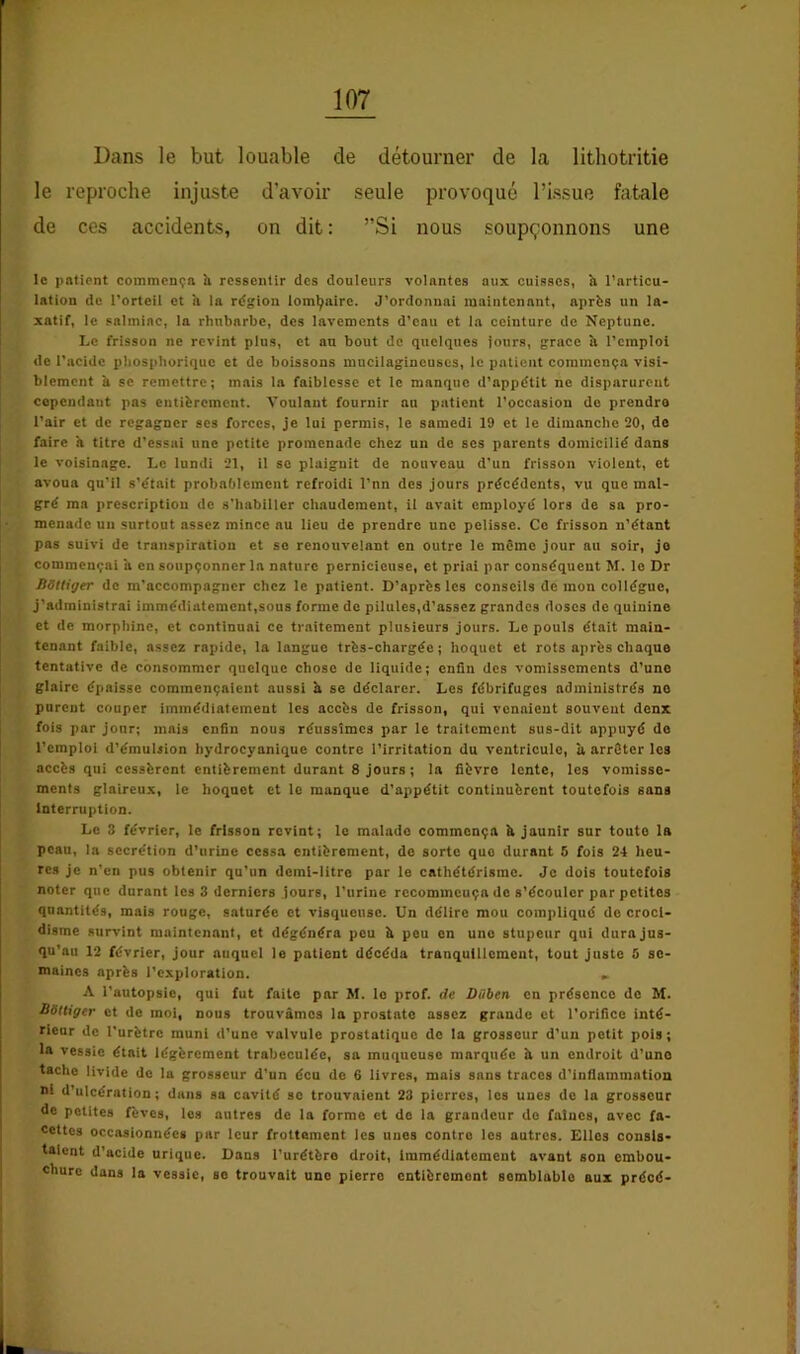 Dans le but louable de détourner de la lithotritie le reproche injuste d’avoir seule provoqué l’issue fatale de ces accidents, on dit : ”Si nous soupçonnons une le patient commença îi ressentir des douleurs volantes aux cuisses, h l’articu- lation de l’orteil et h la rtfgion lomljaire. J’ordonnai maintenant, aprfes un la- xatif, le salmiac, la rhubarbe, des lavements d’eau et la ceinture de Neptune. Le frisson ne revint plus, et an bout de quelques jours, grâce îi l’emploi de l’acide pliosphoriquc et de boissons mucilagincuscs, le patient commença visi- blement b SC remettre; mais la faiblesse et le manque d’appétit ne disparurent cependant pas entièrement. Voulant fournir au patient l’occasion do prendre l’air et de regagner ses forces, je lui permis, le samedi 19 et le dimanche 20, de faire a titre d’essai une petite promenade chez un de scs parents domicilié dans le voisinage. Le lundi 21, il se plaignit de nouveau d’un frisson violent, et avoua qu’il s’était probablement refroidi l’un des jours précédents, vu que mal- gré ma prescription de s'habiller chaudement, il avait employé lors de sa pro- menade un surtout assez mince nu lieu de prendre une pelisse. Ce frisson n’étant pas suivi de transpiration et se renouvelant en outre le mémo jour au soir, jo commençai a en soupçonner la nature pernicieuse, et priai par conséquent M. le Dr BOttiger de m’accompagner chez le patient. D’après les conseils démon collègue, j’administrai immédiatement,sous forme de pilules,d’assez grandes doses de quinine et de morphine, et continuai ce traitement plusieurs jours. Le pouls était main- tenant faible, assez rapide, la langue très-chargée ; hoquet et rots après chaque tentative de consommer quelque chose de liquide; enfin des vomissements d’une glaire épaisse commençaient aussi h se déclarer. Les fébrifuges administrés ne purent couper immédiatement les accès de frisson, qui venaient souvent denx fois par jour; mais enfin nous réussîmes par le traitement sus-dit appuyé do l’emploi d’émulsion hydrocyanique contre l’irritation du ventricule, à arrêter les accès qui cessèrent entièrement durant 8 jours ; la fièvre lente, les vomisse- ments glaireux, le hoquet et le manque d’appétit continuèrent toutefois sans Interruption. Le 3 février, le frisson revint; le malade commença b jaunir sur toute la peau, la secrétion d’urine cessa entièrement, do sorte que durant 5 fois 24 heu- res je n’en pus obtenir qu’un demi-litre par le cathétérisme. Je dois toutefois noter que durant les 3 derniers Jours, l’urine recommença do s’écouler par petites quantités, mais rouge, saturée et visqueuse. Un délire mou compliqué de croci- disme survint maintenant, et dégénéra peu b peu en une stupeur qui dura jus- qu’au 12 février, jour auquel le patient décéda tranquillement, tout juste 6 se- maines après l’exploration. « A l’autopsie, qui fut faite par M. le prof, de Diiben en présence do M. Bettiger et de moi, nous trouvâmes la prostate assez grande et l’orifice inté- rieur de l'urètre muni d’une valvule prostatique de la grosseur d’un petit pois ; la vessie était légèrement trabeculéc, sa muqueuse marquée b un endroit d’une tache livide de la grosseur d’un écu de 6 livres, mais sans traces d’inflammation ni d’ulcération; dans sa cavité se trouvaient 23 pierres, les unes de la grosseur de petites fèves, les autres de la forme et de la grandeur do faines, avec fa- cettes occasionnées par leur frottement les unes contre les autres. Elles consis- taient d’acide urique. Dans l’urétèro droit. Immédiatement avant son embou- chure dans la vessie, se trouvait une pierre entièrement semblable aux précé-