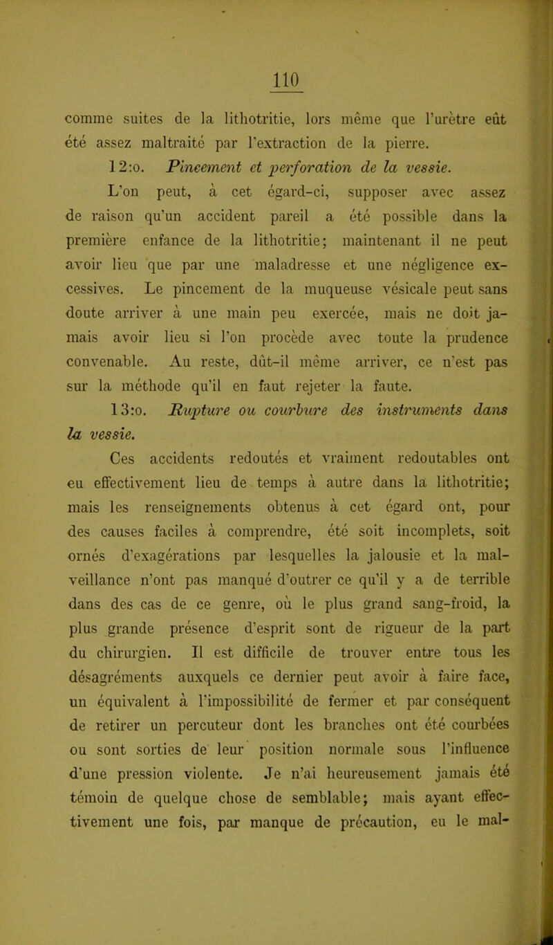 comme suites de la litliotritie, lors même que l’urètre eût été assez maltraité par l’extraction de la pierre. 12:o. Pineement et perforation de la vessie. L’on peut, à cet égard-ci, supposer avec assez de raison qu’un accident pareil a été possible dans la première enfance de la litliotritie; maintenant il ne peut avoir lieu que par une maladresse et une négligence ex- cessives. Le pincement de la muqueuse vésicale peut sans doute arriver à une main peu exercée, mais ne doit ja- mais avoir lieu si l’on procède avec toute la prudence convenable. Au reste, dût-il même arriver, ce n’est pas sur la méthode qu’il en faut rejeter la faute. 13:o. Rxvptnre ou courbure des instruments daiis la vessie. Ces accidents redoutés et vraiment redoutables ont eu effectivement lieu de temps à autre dans la litliotritie; mais les renseignements obtenus à cet égard ont, pour des causes faciles à comprendre, été soit incomplets, soit ornés d’exagérations par lesquelles la jalousie et la mal- veillance n’ont pas manqué d’outrer ce qu’il y a de terrible dans des cas de ce genre, où le plus grand sang-froid, la plus grande présence d’esprit sont de rigueur de la part du chirurgien. Il est difficile de trouver entre tous les désagréments auxquels ce dernier peut avoir à faire face, un équivalent à l’impossibilité de fermer et par conséquent de retirer un percuteur dont les branches ont été courbées ou sont sorties de leur position normale sous l’influence d'une pression violente. Je n’ai heureusement jamais été témoin de quelque chose de semblable; mais ayant effec- tivement une fois, par manque de précaution, eu le mal-
