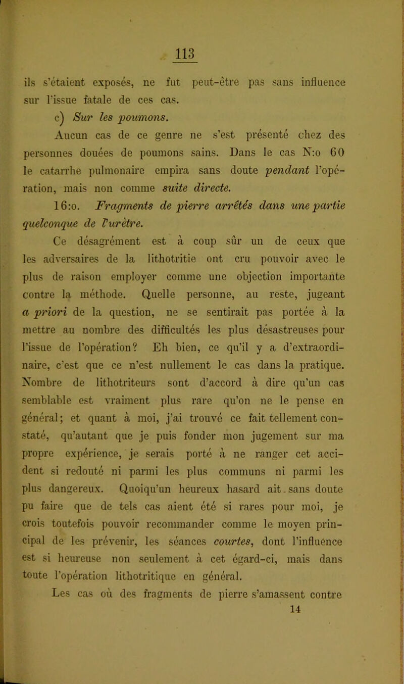 ils s’étaient exposés, ne fut peut-être pas sans inHueiice sur rissue fatale de ces cas. c) Sur les poumons. Aucun cas de ce genre ne s’est présenté chez des personnes douées de poumons sains. Dans le cas N:o 60 le catarrhe pulmonaire empira sans doute pendant l’opé- ration, mais non comme suite directe. l6:o. Fragments de pierre arrêtés dans une partie quelconque de Vurètre. Ce désagrément est à coup sûr un de ceux que les adversaires de la lithotritie ont cru pouvoir avec le plus de raison employer comme une objection importante contre la méthode. Quelle personne, au reste, jugeant a priori de la question, ne se sentirait pas portée cà la mettre au nombre des difficultés les plus désastreuses pour l’issue de l’opération? Eh bien, ce qu’il y a d’extraordi- naire, c’est que ce n’est nullement le cas dans la pratique. Nombre de lithotriteurs sont d’accord à dire qu’un cas semblable est vraiment plus rare qu’on ne le pense en général; et quant à moi, j’ai trouvé ce fait tellement con- .staté, qu’autant que je puis fonder mon jugement sur ma propre expérience, je serais porté à ne ranger cet acci- dent si redouté ni parmi les plus communs ni parmi les plus dangereux. Quoiqu’un heureux hasard ait.sans doute pu faire que de tels cas aient été .si rares pour moi, je crois toutefois pouvoir recommander comme le moyen prin- cipal de les prévenir, les séances courtes, dont l’influénce est si hem’euse non seulement à cet égard-ci, mais dans toute l’opération lithotritique en général. Les cas où des fragments de pierre s’amassent contre 14