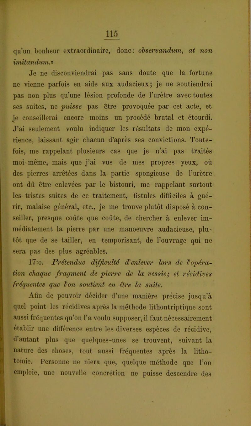 qu’un bonheur extraordinaire, donc: obsei'vandum, at non imitandum.n Je ne disconviendrai pas sans doute que la fortune ne vienne parfois en aide aux audacieux; je ne soutiendrai pas non plus qu’une lésion profonde de l’urètre avec toutes ses suites, ne puisse pas être provoquée par cet acte, et je conseillerai encore moins un procédé brutal et étourdi. J’ai seulement voulu indiquer les résultats de mon expé- rience, laissant agir chacun d’après ses convictions. Toute- fois, me rappelant plusieurs cas que je n’ai pas traités moi-même,- mais que j’ai vus de mes propres yeux, où des pierres arrêtées dans la partie spongieuse de l’urètre ont dû être enlevées par le bistouri, me rappelant surtout les tristes suites de ce traitement, fistules difficiles à gué- rir, malaise général, etc., je me trouve plutôt disposé à con- seiller, presque coûte que coûte, de chercher à enlever im- médiatement la pierre par une manoeuvre audacieuse, plu- tôt que de se tailler, en temporisant, de l’ouvrage qui ne sera pas des plus agréables. 17:o. Prétendue difficulté d'enlever lors de Vopéra- tion chaque fragment de pierre de la vessie; et récidives fréquentes que l'on soutient en être la suite. Afin de pouvoir décider d’une manière précise jusqu’à quel point les récidives après la méthode lithontriptique sont aussi fréquentes qu’on l’a voulu supposer, il faut nécessairement établir une différence entre les diverses espèces de récidive, d’autant plus que quelques-unes se trouvent, suivant la nature des choses, tout aussi fréquentes après la litho- tomie. Personne ne niera que, quelque méthode que l’on emploie, une nouvelle concrétion ne puisse descendre des