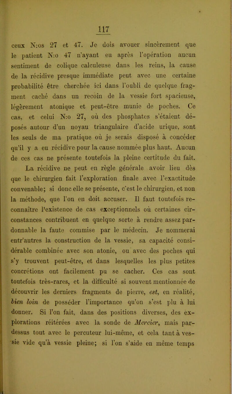 ceux N; os 27 et 47. Je dois avouer sincèrement que le patient N:o 47 n’ayant eu après l’opération aucun sentiment de colique calculeuse dans les reins, la cause de la récidive presque immédiate peut avec une certaine probabilité être cherchée ici dans l’oubli de quelque frag- ment caché dans un recoin de la vessie fort spacieuse, légèrement atonique et peut-être munie de poches. Ce cas, et celui N;o 27, où des phosphates s’étaient dé- posés autour d’un noyau triangulaire d’acide urique, sont les seuls de ma pratique où je serais disposé à concéder qu’il y a eu récidive pour la cause nommée plus haut. Aucun de ces cas ne présente toutefois la pleine certitude du fait. La récidive ne peut en règle générale avoir lieu dès que le chirurgien fait l’exploration finale avec l’exactitude convenable; si donc elle se présente, c’est le chirurgien, et non la méthode, que l’on en doit accuser. Il faut toutefois re- connaître l’existence de cas exceptionnels où certaines cir- constances contribuent en quelque sorte à rendre assez par- donnable la faute commise par le médecin. Je nommerai entr’autres la construction de la vessie, sa capacité consi- dérable combinée avec son atonie, ou avec des poches qui s’y trouvent peut-être, et dans lesquelles les plus petites concrétions ont facilement pu se cacher. Ces cas sont toutefois très-rares, et la difficulté si souvent mentionnée de découvrir les derniers fragments de pierre, est, en réalité, hien loin de posséder l’importance qu’on s’est plu à lui donner. Si l’on fait, dans des positions diverses, des ex- plorations réitérées avec la sonde de Mercier, mais par- dessus tout avec le percuteur lui-même, et cela tant à ves- sie vide qu’à vessie pleine; si l’on s’aide en même temps
