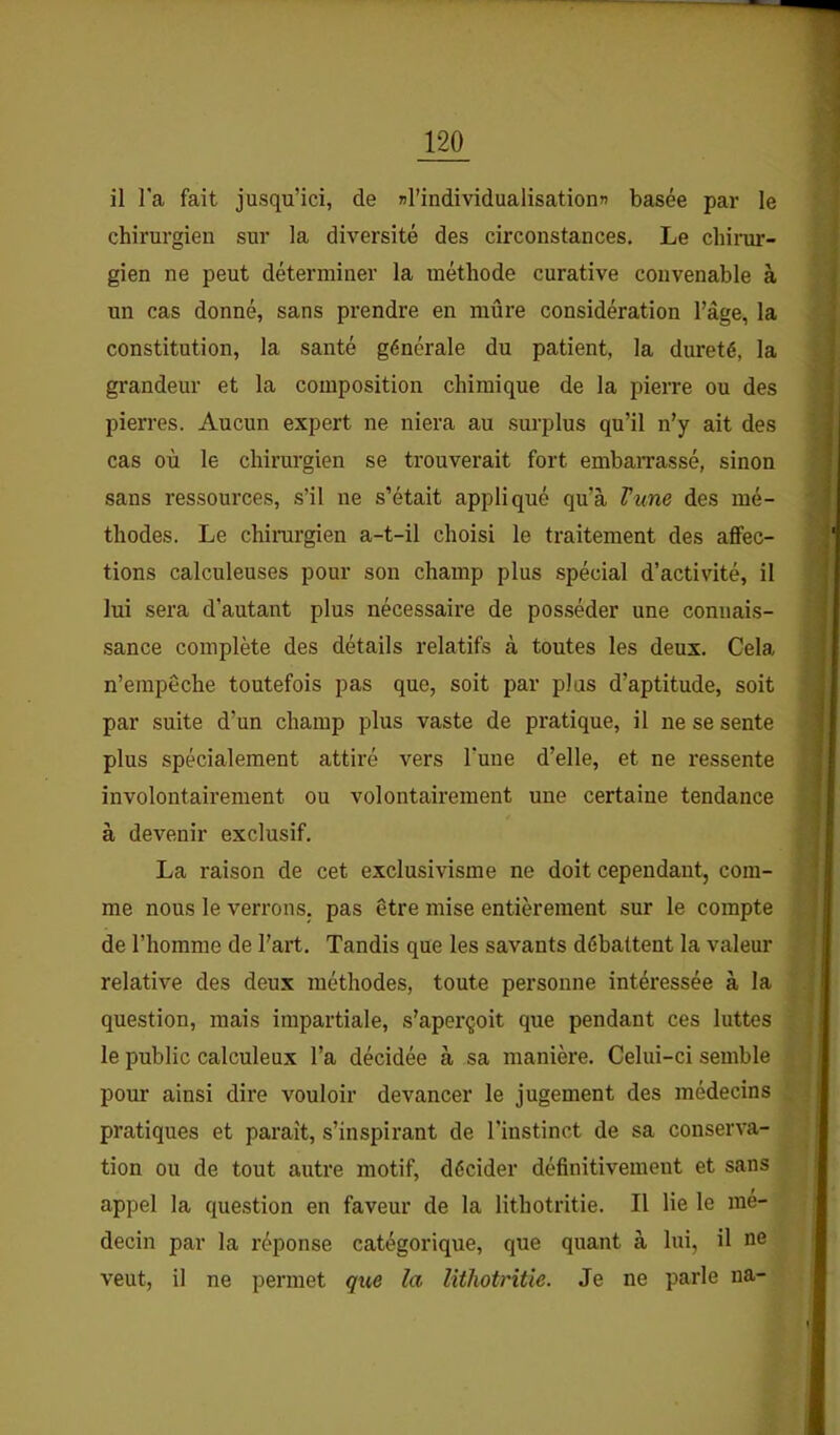 il l'a fait jusqu’ici, de nl’individualisationn basée par le chirurgien sur la diversité des circonstances. Le cliinu'- gien ne peut déterminer la méthode curative convenable à un cas donné, sans prendre en mûre considération l’âge, la constitution, la santé générale du patient, la dureté, la grandeur et la composition chimique de la pierre ou des pierres. Aucun expert ne niera au surplus qu’il n’y ait des cas où le chirurgien se trouverait fort embarrassé, sinon sans ressources, s’il ne s’était appliqué qu’à Vum des mé- thodes. Le chirargien a-t-il choisi le traitement des affec- tions calculeuses pour son champ plus spécial d’activité, il lui sera d’autant plus nécessaire de posséder une connais- sance complète des détails relatifs à toutes les deux. Cela n’empêche toutefois pas que, soit par plus d’aptitude, soit par suite d’un champ plus vaste de pratique, il ne se sente plus spécialement attiré vers Tune d’elle, et ne ressente involontairement ou volontairement une certaine tendance à devenir exclusif. La raison de cet exclusivisme ne doit cependant, com- me nous le verrons, pas être mise entièrement sur le compte de l’homme de l’art. Tandis que les savants débattent la valeur relative des deux méthodes, toute personne intéressée à la question, mais impartiale, s’aperçoit que pendant ces luttes le public calculeux l’a décidée à sa manière. Celui-ci semble pour ainsi dire vouloir devancer le jugement des médecins pratiques et paraît, s’inspirant de l’instinct de sa conserva- tion ou de tout autre motif, décider définitivement et sans appel la question en faveur de la lithotritie. Il lie le mé- decin par la réponse catégorique, que quant à lui, il ne veut, il ne permet qx<,e la lithotritie. Je ne parle na-