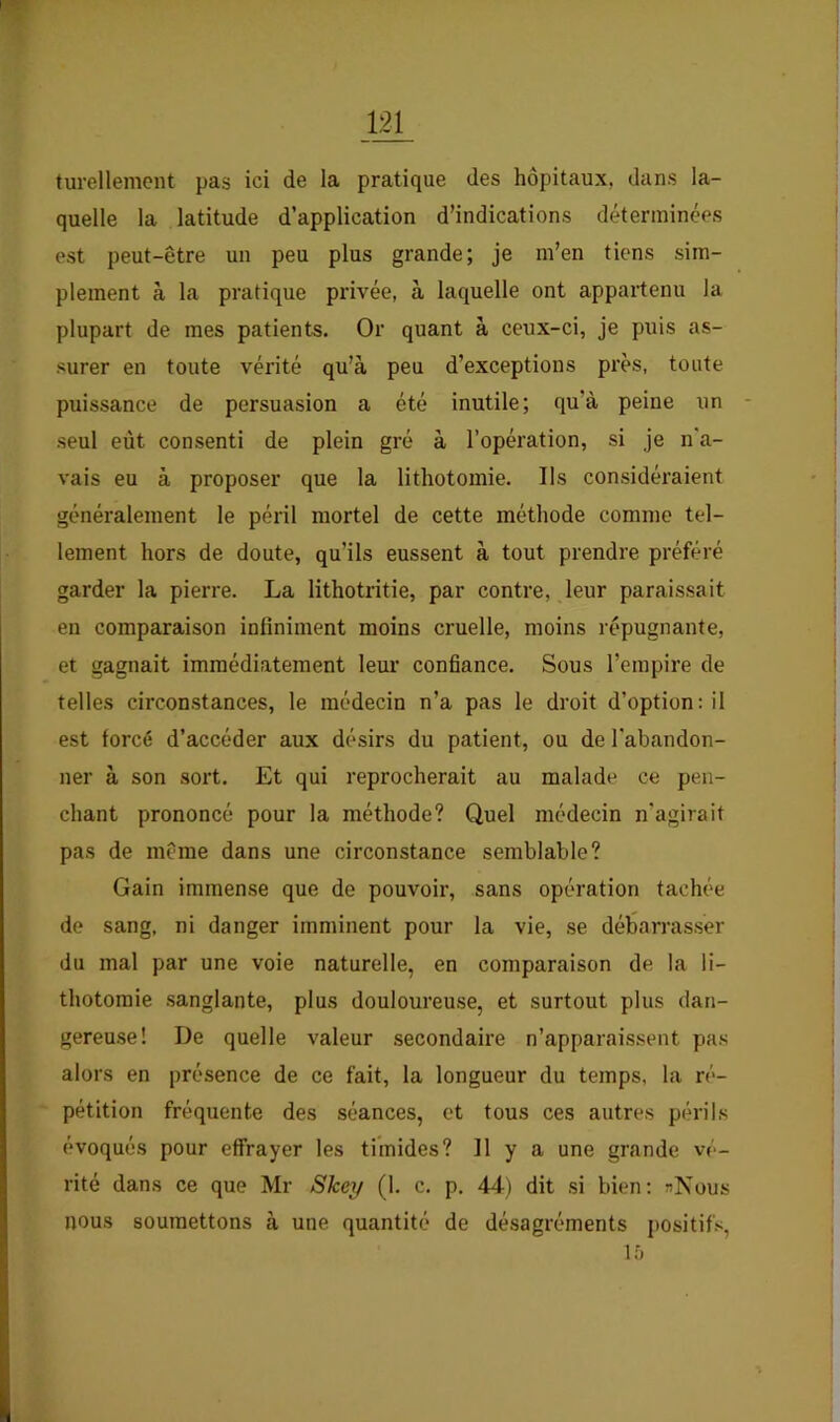 turellement pas ici de la pratique des hôpitaux, dans la- quelle la latitude d’application d’indications déterminées est peut-être un peu plus grande; je m’en tiens sim- plement à la pratique privée, à laquelle ont appartenu la plupart de mes patients. Or quant à ceux-ci, je puis as- surer en toute vérité qu’à peu d’exceptions près, toute puissance de persuasion a été inutile; qu’à peine un - seul eut consenti de plein gré à l’opération, si je n'a- vais eu à proposer que la lithotomie. Ils considéraient généralement le péril mortel de cette méthode comme tel- lement hors de doute, qu’ils eussent à tout prendre préféré garder la pierre. La lithotritie, par contre, leur paraissait en comparaison infiniment moins cruelle, moins répugnante, et gagnait immédiatement leur confiance. Sous l’empire de telles circonstances, le médecin n’a pas le droit d’option: il est forcé d’accéder aux désirs du patient, ou de l'abandon- ner à son sort. Et qui reprocherait au malade ce pen- chant prononcé pour la méthode? Quel médecin n'agirait pas de même dans une circonstance semblable? Gain immense que de pouvoir, sans opération tachée de sang, ni danger imminent pour la vie, se débarrasser du mal par une voie naturelle, en comparaison de la li- thotomie sanglante, plus douloureuse, et surtout plus dan- gereuse! De quelle valeur secondaire n’apparaissent pas alors en présence de ce fait, la longueur du temps, la ré- pétition fréquente des séances, et tous ces autres périls évoqués pour effrayer les timides? Il y a une grande vé- rité dans ce que Mr Skey (1. c. p. 44) dit .si bien: nNous nous soumettons à une quantité de désagréments j)ositifs, Ifj