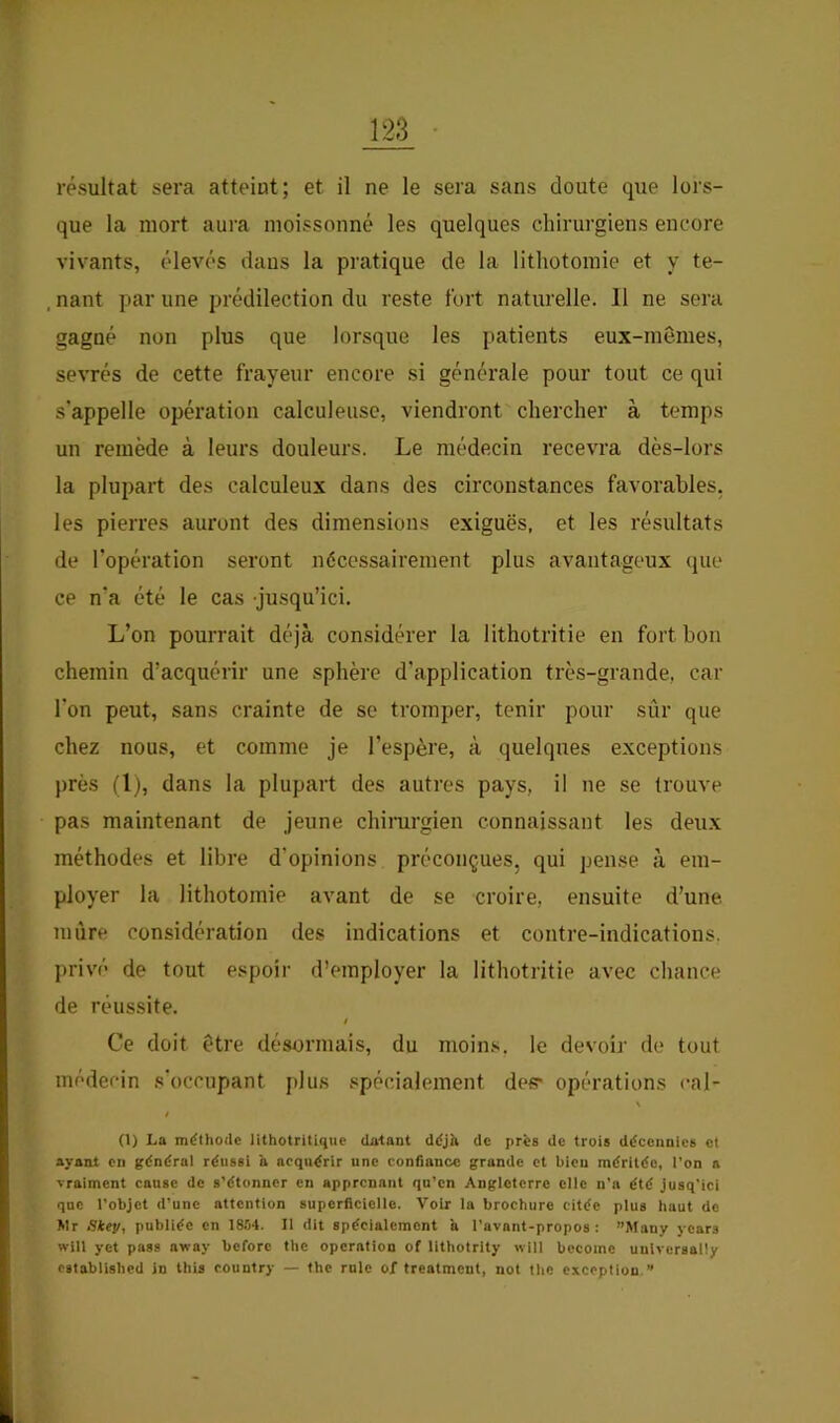 résultat sera atteint; et il ne le sera sans doute que lors- que la mort aura moissonné les quelques chirurgiens encore vivants, élevés dans la pratique de la lithotomie et y te- . nant par une prédilection du reste fort naturelle. 11 ne sera gagné non plus que lorsque les patients eux-mêmes, sevrés de cette frayeur encore si générale pour tout ce qui s'appelle opération calculeuse, viendront chercher à temps un remède à leurs douleurs. Le médecin recevra dès-lors la plupart des calculeux dans des circonstances favorables, les pierres auront des dimensions exiguës, et les résultats de l’opération seront nécessairement plus avantageux que ce n'a été le cas jusqu’ici. L’on pourrait déjà considérer la lithotritie en fort bon chemin d’acquérir une sphère d’application très-grande, car l'on peut, sans crainte de se tromper, tenir pour sûr que chez nous, et comme je l’espère, à quelques exceptions près (1), dans la plupart des autres pays, il ne se trouve pas maintenant de jeune chirurgien connaissant les deux méthodes et libre d’opinions préconçues, qui pense à em- ployer la lithotomie avant de se croire, ensuite d’une mûre considération des indications et contre-indications, privé de tout espoir d’employer la lithotritie avec chance de réussite. i Ce doit être désormais, du moins, le devoir de tout médecin s'occupant plus spécialement des> opérations cal- \ (1) La méthode lithotritique datant déjà de près de trois décennies cl ayant en général réussi a acquérir une confiance grande et bien méritée, l’on a vraiment cause de s’étonner en apprenant qu’en Angleterre elle u’n été Jusq’ici que l’objet d’une attention superficielle. Voir la brochure citée plus haut de Wr Skey, publiée en 18.'14. 11 dit spécialement à l’avant-propos : ”Many ycars wlll yet pass away bcforc the operation of lithotrity will bccoine unlversally cstablished in this country — the rule of treatment, uot the exception.”