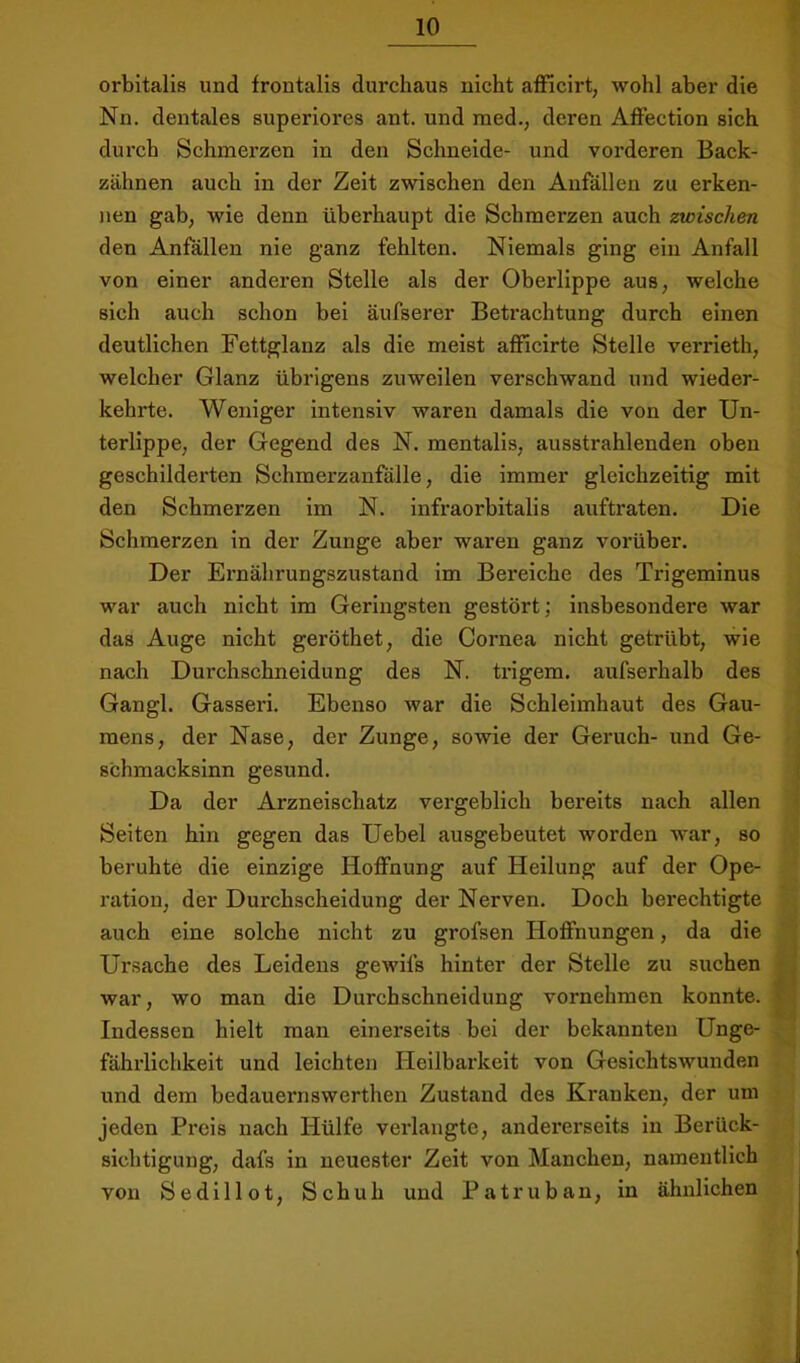 orbitalis und frontalis durchaus nicht afficirt, wohl aber die Nn. dentales superiores ant. und med., deren Affection sich durch Schmerzen in den Schneide- und vorderen Back- zähnen auch in der Zeit zwischen den Anfällen zu erken- nen gab, wie denn überhaupt die Schmerzen auch zwischen den Anfällen nie ganz fehlten. Niemals ging ein Anfall von einer anderen Stelle als der Oberlippe aus, welche sich auch schon bei äufserer Betrachtung durch einen deutlichen Fettglanz als die meist afficirte Stelle verrieth, welcher Glanz übrigens zuweilen verschwand und wieder- kehrte. Weniger intensiv waren damals die von der Un- terlippe, der Gegend des N. mentalis, ausstrahlenden oben geschilderten Schmerzanfälle, die immer gleichzeitig mit den Schmerzen im N. Infraorbitalis auftraten. Die Schmerzen ln der Zunge aber waren ganz vorüber. Der Ernährungszustand im Bereiche des Trigeminus war auch nicht im Geringsten gestört; insbesondere war das Auge nicht geröthet, die Cornea nicht getrübt, wie nach Durchschneidung des N. ti’igem. aufserhalb des Gangl. Gasseri. Ebenso war die Schleimhaut des Gau- mens, der Nase, der Zunge, sowie der Geruch- und Ge- schmacksinn gesund. Da der Arzneischatz vergeblich bereits nach allen Seiten hin gegen das Uebel ausgebeutet worden war, so beruhte die einzige Hoffnung auf Heilung auf der Ope- ration, der Durchscheidung der Nerven. Doch berechtigte auch eine solche nicht zu grofsen Hoffnungen, da die Ursache des Leidens gewifs hinter der Stelle zu suchen war, wo man die Durchschneidung vornehmen konnte. Indessen hielt man einerseits bei der bekannten Unge- fährlichkeit und leichten Heilbarkeit von Gesichtswunden und dem bedaueimswerthen Zustand des Kranken, der um jeden Preis nach Hülfe verlangte, andererseits in Berück- sichtigung, dafs in neuester Zeit von Manchen, namentlich von Sedlllot, Schuh und Patruban, in ähnlichen