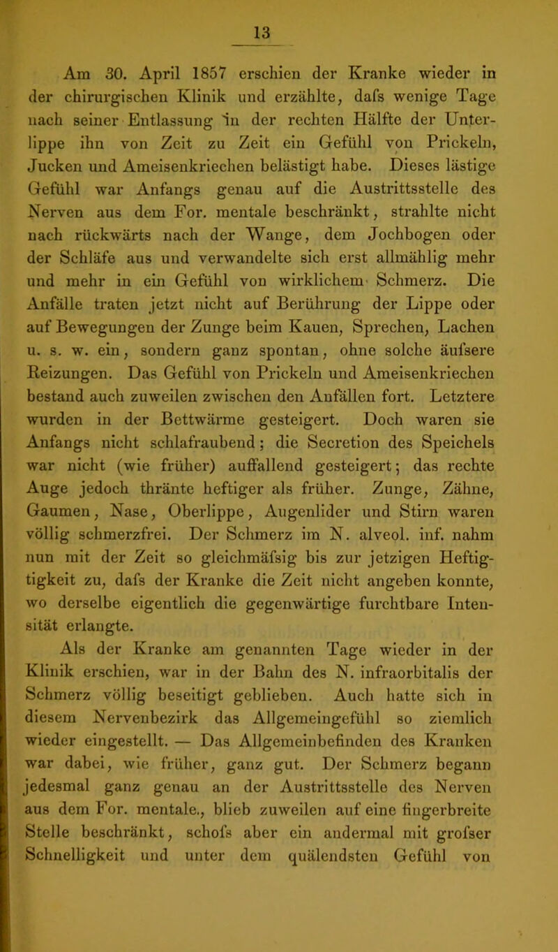 Am 30. April 1857 erschien der Kranke wieder in der chirurgischen Klinik und erzählte, dafs wenige Tage nach seiner Entlassung 1n der rechten Hälfte der Unter- lippe ihn von Zeit zu Zeit ein Gefühl von Prickeln, Jucken und Ameisenkriechen belästigt habe. Dieses lästige Gefühl war Anfangs genau auf die Austrittsstelle des Nerven aus dem For. mentale beschränkt, strahlte nicht nach rückwärts nach der Wange, dem Jochbogen oder der Schläfe aus und verwandelte sich erst allmählig mehr und mehr in ein Gefühl von wirklichem' Schmerz. Die Anfälle traten jetzt nicht auf Berührung der Lippe oder auf Bewegungen der Zunge beim Kauen, Sprechen, Lachen u. s. w. ein, sondern ganz spontan, ohne solche äufsere Reizungen. Das Gefühl von Prickeln und Ameisenkriechen bestand auch zuweilen zwischen den Anfällen fort. Letztere wurden in der Bettwärme gesteigert. Doch waren sie Anfangs nicht schlafraubend; die Secretion des Speichels war nicht (wie früher) auffallend gesteigert; das rechte Auge jedoch thränte heftiger als früher. Zunge, Zähne, Gaumen, Nase, Oberlippe, Augenlider und Stirn waren völlig schmerzfrei. Der Schmerz im N. alveol. inf. nahm nun mit der Zeit so gleichmäfsig bis zur jetzigen Heftig- tigkeit zu, dafs der Kranke die Zeit nicht angeben konnte, wo derselbe eigentlich die gegenwärtige furchtbare Inten- sität erlangte. Als der Kranke am genannten Tage wieder in der Klinik erschien, war in der Bahn des N. infraorbitalis der Schmerz völlig beseitigt geblieben. Auch hatte sich in diesem Nervenbezirk das Allgemeingefühl so ziemlich wieder eingestellt. — Das Allgemeinbefinden des Kranken war dabei, wie früher, ganz gut. Der Schmerz begann jedesmal ganz genau an der Austrittsstelle des Nerven aus dem For. mentale., blieb zuweilen auf eine fingerbreite Stelle beschränkt, schofs aber ein andermal mit grofser Schnelligkeit und unter dem quälendsten Gefühl von