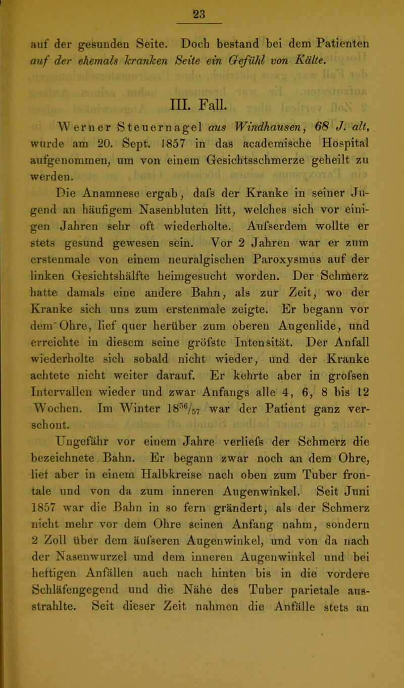 auf der gesunden Seite. Doch bestand bei dem Patienten auf der ehemals kranken Seite ein Gefühl von Kälte. m. Fall. Werner Steuernagel aus Windhausen, 68 J. alt, wurde am 20. Sept. J857 in das academische Hospital aufgenommen, um von einem Gesichtsschmerze geheilt zu werden. Die Anamnese ergab, dafs der Kranke in seiner Ju- gend an häufigem Nasenbluten litt, welches sich vor eini- gen Jahren sehr oft wiederholte. Aufserdem wollte er stets gesund gewesen sein. Vor 2 Jahren war er zum crstenmale von einem neuralgischen Paroxysmus auf der linken Gesichtshälfte heimgesucht worden. Der Schrüerz hatte damals eine andere Bahn, als zur Zeit, wo der Kranke sich uns zum erstenmale zeigte. Er begann vor dem'Ohre, lief quer herüber zum oberen Augenlide, und erreichte in diesem seine gröfste Intensität. Der Anfall wiederholte sich sobald nicht wieder, und der Kranke achtete nicht weiter darauf. Er kehrte aber in grofsen Intervallen wieder und zwar Anfangs alle 4, 6, 8 bis 12 Wochen. Im Winter 18W57 war der Patient ganz ver- schont. Ungefähr vor einem Jahre verliefs der Schmerz die bezeichnete Bahn. Er begann zwar noch an dem Ohre, lief aber in einem Halbkreise nach oben zum Tuber fron- tale und von da zum inneren Augenwinkel. Seit Juni 1857 war die Bahn in so fern grändert, als der Schmerz nicht mehr vor dem Ohre seinen Anfang nahm, sondern 2 Zoll über dem äufseren Augenwinkel, und von da nach der Nasenwurzel und dem inneren Augenwinkel und bei heftigen Anfällen auch nach hinten bis in die vordere Schläfengegend und die Nähe des Tuber parietale aus- strahlte. Seit dieser Zeit nahmen die Anfälle stets an