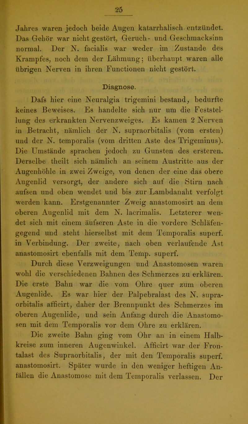 Jahres waren jedoch beide Augen katarrhalisch entzündet. Das Gehör war nicht gestört, Geruch- und Geschmacksinn normal. Der N. facialis war weder im Zustande des Krampfes, noch dem der Lähmung; überhaupt waren alle übrigen Nerven in ihren Functionen nicht gestört. Diagnose. Dafs hier eine Neuralgia trigemini bestand, bedurfte keines Beweises. Es handelte sich nur um die Feststel- lung des erkrankten Nervenzweiges. Es kamen 2 Nei’ven in Betracht, nämlich der N. supraorbitalls (vom ersten) und der N. temporalis (vom dritten Aste des Trigeminus). Die Umstände sprachen jedoch zu Gunsten des ersteren. Derselbe theilt sich nämlich an seinem Austritte aus der Augenhöhle in zwei Zweige, von denen der eine das obere Augenlid versorgt, der andere sich auf die Stirn nach aufsen und oben wendet und bis zur Lambdanaht verfolgt werden kann. Erstgenannter Zweig anastomosirt an dem oberen Augenlid mit dem N. lacrimalis. Letzterer wen- det sich mit einem äufseren Aste in die vordere Schläfen- gegend und steht hierselbst mit dem Temporalis superf. in Verbindung. Der zweite, nach oben verlaufende Ast anastomosirt ebenfalls mit dem Temp. superf. Durch diese Verzweigungen und Anastomosen waren wohl die verschiedenen Bahnen des Schmerzes zu erklären. Die erste Bahn war die vom Ohre quer zum obei'en Augenlide. Es war hier der Palpebralast des N. supra- orbitalis afficirt, daher der Brennpunkt des Schmerzes im oberen Augenlide, und sein Anfang durch die Anastomo- sen mit dem Temporalis vor dem Ohre zu ex'klären. Die zweite Bahn ging vom Ohr an in einem Halb- kreise zum inneren Augenwinkel. Afficirt war der Fron- talast des Supraorbitalls, der mit den Temporalis superf. anastomosirt. Später wurde in den weniger heftigen An- fällen die Anastomosc mit dem Temporalis verlassen. Der