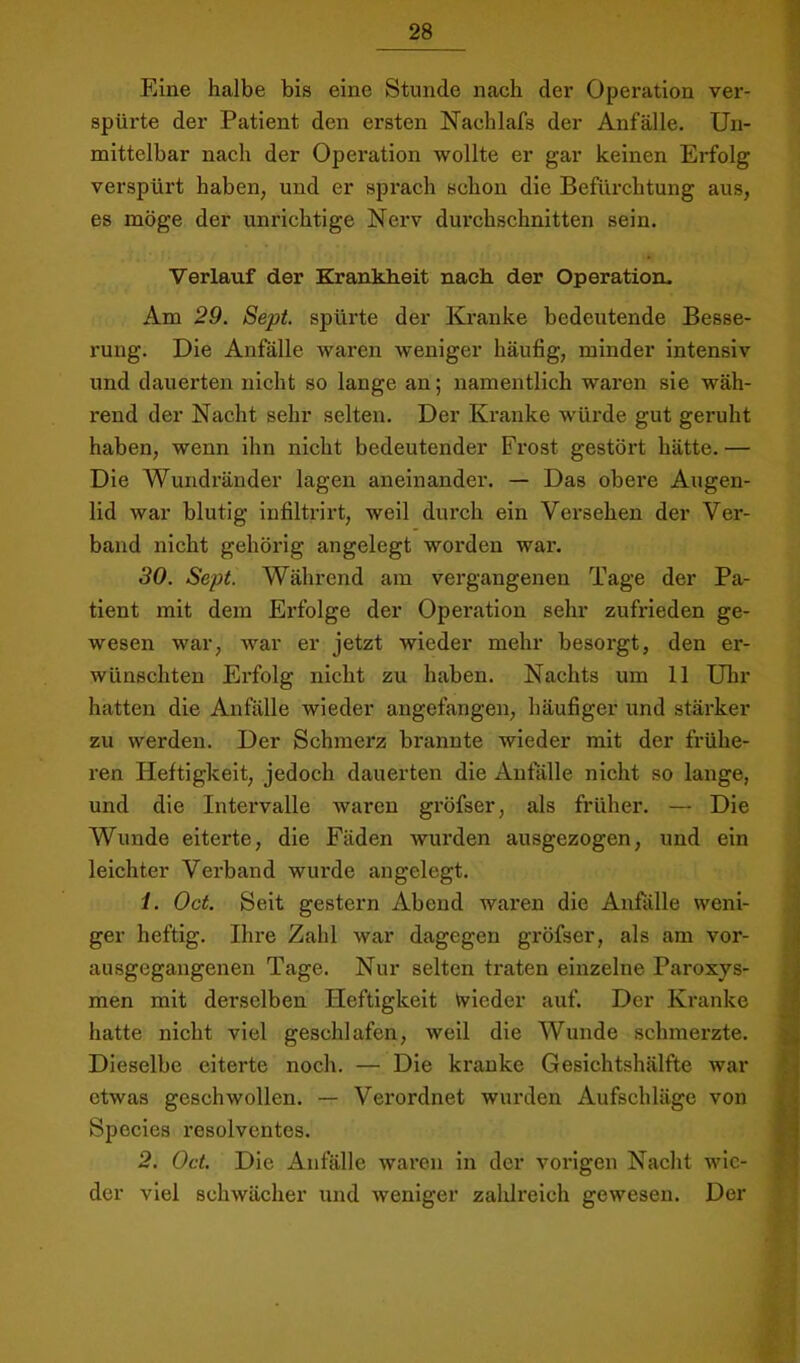 Eine halbe bis eine Stunde nach der Operation ver- spürte der Patient den ersten Nachlafs der Anfälle. Un- mittelbar nach der Operation wollte er gar keinen Erfolg verspürt haben, und er sprach schon die Befürchtung aus, es möge der unrichtige Nerv durchschnitten sein. Verlauf der Krankheit nach der Operation- Am 29. Sept. spürte der Kranke bedeutende Besse- rung. Die Anfälle waren weniger häufig, minder intensiv und dauerten nicht so lange an; namentlich waren sie wäh- rend der Nacht sehr selten. Der Kranke würde gut geruht haben, wenn ihn nicht bedeutender Frost gestört hätte. — Die Wundränder lagen aneinander. — Das obere Augen- lid war blutig infiltrirt, weil durch ein Versehen der Ver- band nicht gehörig angelegt woi’den wai’. 30. Sept. Während am vergangenen Tage der Pa- tient mit dem Erfolge der Operation sehr zufrieden ge- wesen war, war er jetzt wieder mehr besorgt, den er- wünschten Erfolg nicht zu haben. Nachts um 11 Uhr hatten die Anfälle wieder angefangen, häufiger und stäi'ker zu werden. Der Schmerz brannte wieder mit der frühe- ren Heftigkeit, jedoch dauerten die Anfalle nicht so lange, und die Intervalle waren gröfser, als früher. — Die Wunde eiterte, die Fäden wurden ausgezogen, und ein leichter Verband wurde angelegt. ) 1. Oct. Seit gestern Abend waren die Anfälle weni- ger heftig. Ihre Zahl war dagegen gröfser, als am vor- ^ ausgegangenen Tage. Nur selten traten einzelne Paroxys- men mit derselben Heftigkeit Wieder auf. Der Kranke J hatte nicht viel geschlafen, weil die Wunde schmerzte. j| Dieselbe eiterte noch. — Die kranke Gesichtshälfte war ? etwas geschwollen. — Verordnet wurden Aufschläge von f Speeles resolventes. i 2. Oct. Die Anfälle waren ln der vorigen Nacht wie- f der viel schwächer und weniger zahlreich gewesen. Der » ;