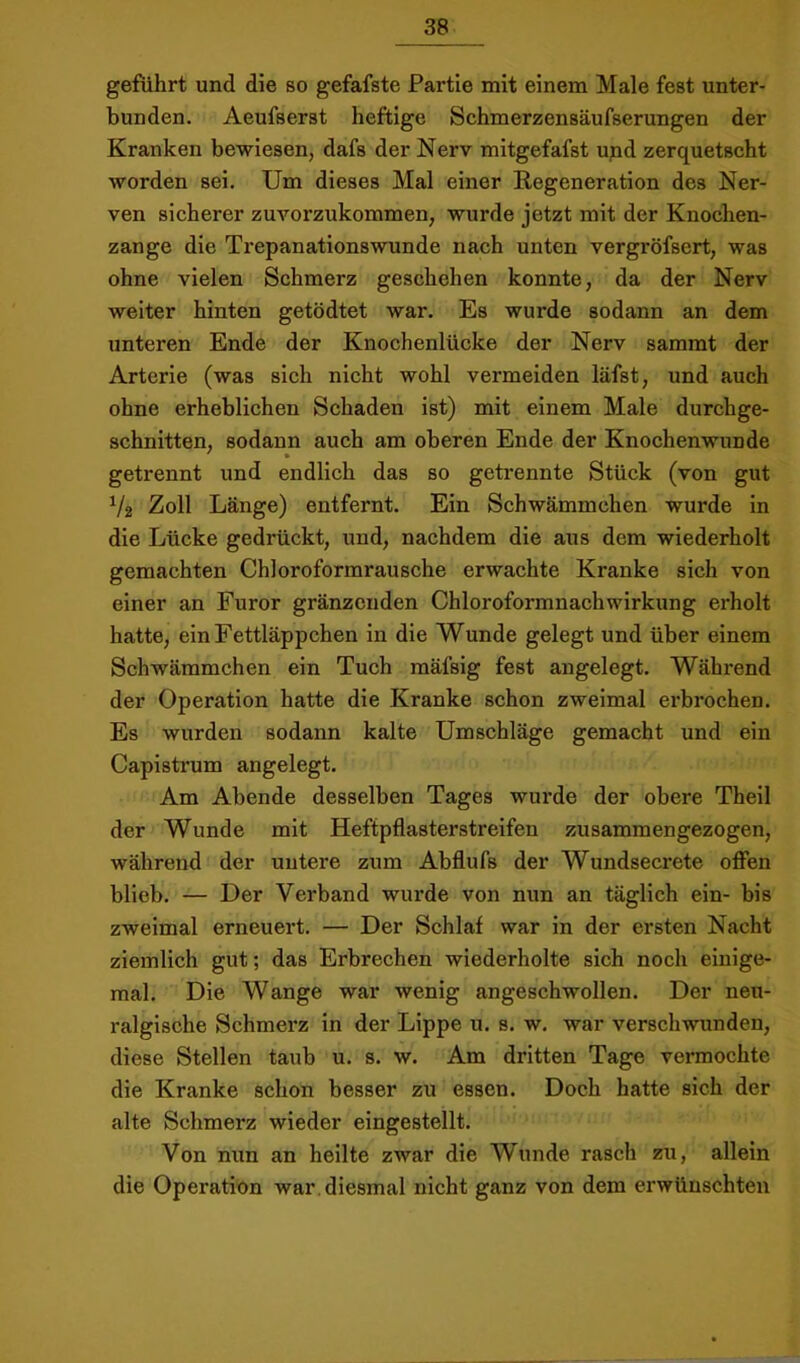 geführt und die so gefafste Partie mit einem Male fest unter- bunden. Aeufserst heftige Schmerzensäufserungen der Kranken bewiesen, dafs der Nerv mitgefafst upd zerquetscht worden sei. Um dieses Mal einer Regeneration des Ner- ven sicherer zuvorzukommen, wurde jetzt mit der Knochen- zange die Trepanationswunde nach unten vergröfsert, was ohne vielen Schmerz geschehen konnte, da der Nerv weiter hinten getödtet war. Es wurde sodann an dem unteren Ende der Knochenlücke der Nerv sammt der Arterie (was sich nicht wohl vermeiden läfst, und auch ohne erheblichen Schaden ist) mit einem Male durchge- schnitten, sodann auch am oberen Ende der Knochenwunde getrennt und endlich das so geti’ennte Stück (von gut V2 Zoll Länge) entfernt. Ein Schwämmchen wurde in die Lücke gedrückt, und, nachdem die aus dem wiederholt gemachten Chloroformrausche erwachte Kranke sich von einer an Furor gränzonden Chloroformnachwirkung erholt hatte, ein Fettläppchen in die Wunde gelegt und über einem Schwämmchen ein Tuch mäfsig fest angelegt. Während der Operation hatte die Kranke schon zweimal erbrochen. Es wurden sodann kalte Umschläge gemacht und ein Capistrum angelegt. Am Abende desselben Tages wurde der obere Theil der Wunde mit Heftpflasterstreifen zusammengezogen, während der untere zum Abflufs der Wundsecrete offen blieb. — Der Verband wurde von nun an täglich ein- bis zweimal erneuert. — Der Schlaf war in der ersten Nacht ziemlich gut; das Erbrechen wiederholte sich noch einige- mal. Die Wange war wenig angeschwollen. Der neu- ralgische Schmerz in der Lippe u. s. w. war verschwunden, diese Stellen taub u. s. w. Am dritten Tage vermochte die Kranke schon besser zu essen. Doch hatte sich der alte Schmerz wieder eingestellt. Von nun an heilte zwar die Wunde rasch zu, allein die Operation war. diesmal nicht ganz von dem erwünschten