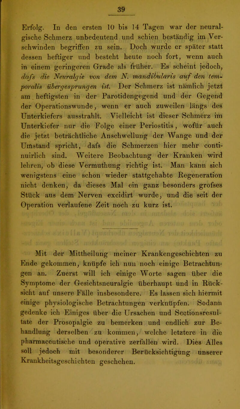 Erfolg. In den ersten 10 bis 14 Tagen war der neural- gische Schmerz unbedeutend und schien beständig im Ver- schwinden begrilfen zu sein. Doch wurde er später statt dessen heftiger und besteht heute noch fort, wenn auch in einem geringeren Grade als fi'üher. Es scheint jedoch, dafs die Neuralgie von dem N. mandibularis auf den tem- poralis übergesprungen üt. Der Schmerz ist nämlich jetzt am heftigsten in der Parotidengegend und der Gegend der Operationswunde, wenn er auch zuweilen längs des Unterkiefers ausstrahlt. Vielleicht ist dieser Schmerz im Unterkiefer nur die Folge einer Periostitis, wofür auch die jetzt beträchtliche Anschwellung der Wange und der Unistand spricht, dafs die Schmerzen hier mehr conti- nuirlich sind. Weitere Beobachtung der Kranken wird lehren, ob diese Vermuthung richtig ist. Man kann sich wenigstens eine schon wieder stattgehabte Kegeneration nicht denken, da dieses Mal ein ganz besonders grofses Stück aus dem Nerven excidirt wurde, und die seit der Operation verlaufene Zeit noch zu kurz ist. Mit der Mittheilung meiner Krankengeschichten zu Ende gekommen, knüpfe ich nun noch einige Betrachtun- gen an. Zuerst will ich einige Worte sagen über die Symptome der Gesichtsneuralgie überhaupt und in Rück- sicht auf unsere Fälle insbesondere. Es lassen sich hiermit einige physiologische Betrachtungen verknüpfen. Sodann gedenke ich Einiges über die Ursachen und Sectionsresul- tate der Prosopalgie zu bemerken und endlich zur Be- handlung derselben zu kommen, welche letztere in die pharmaceutische und operative zerfallen wird. Dies Alles soll jedoch mit besonderer Berücksichtigung unserer Krankheitsgeschichten geschehen.