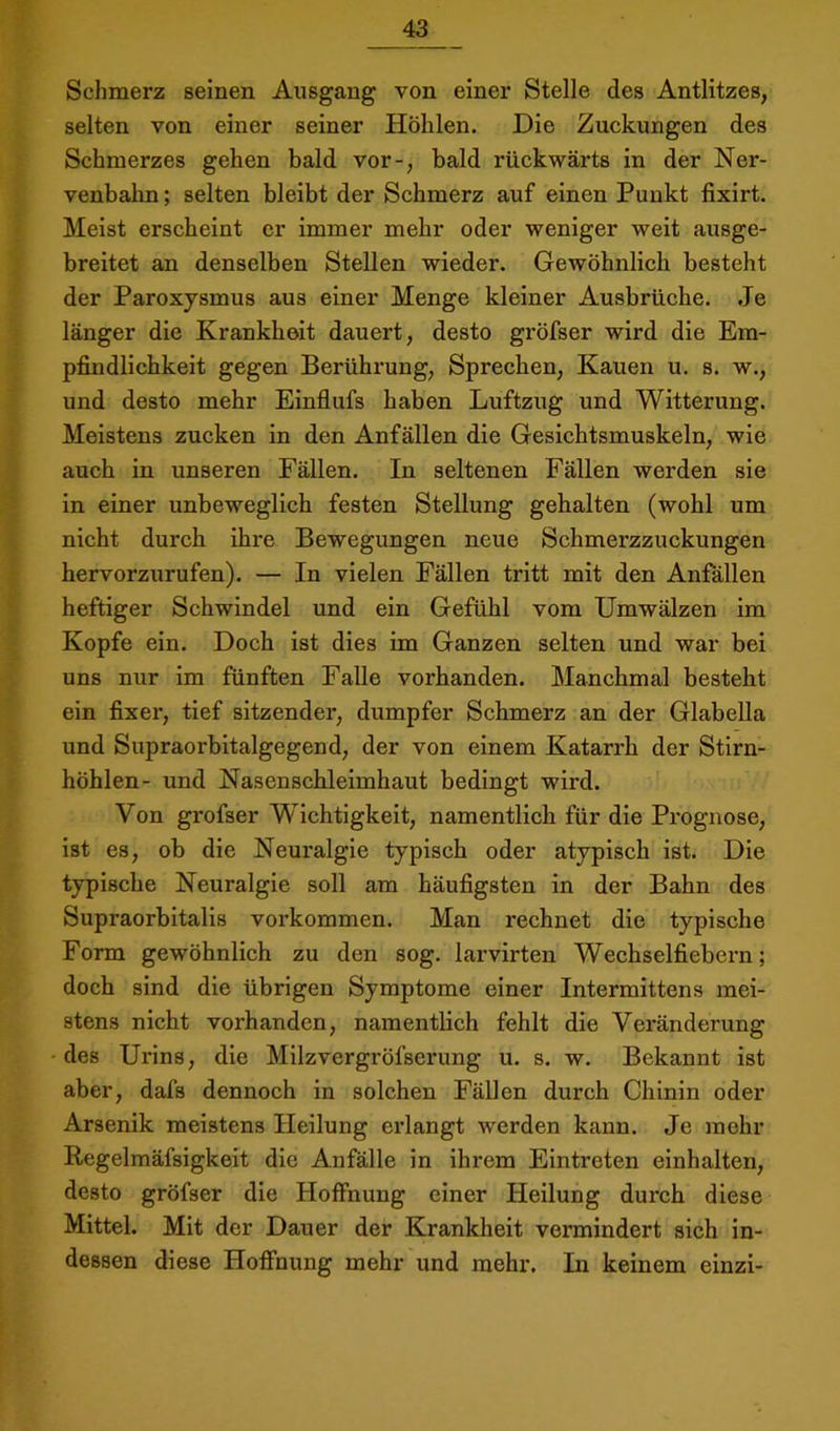 Schmerz seinen Ansgang von einer Stelle des Antlitzes, selten von einer seiner Höhlen. Die Zuckungen des Schmerzes gehen bald vor-, bald rückwärts in der Ner- venbahn ; selten bleibt der Schmerz auf einen Punkt fixirt. Meist erscheint er immer mehr oder weniger weit ausge- breitet an denselben Stellen wieder. Gewöhnlich besteht der Paroxysmus aus einer Menge kleiner Ausbrüche. Je länger die Krankheit dauert, desto gröfser wird die Em- pfindlichkeit gegen Berührung, Sprechen, Kauen u. s. w., und desto mehr Einflufs haben Luftzug und Witterung. Meistens zucken in den Anfällen die Gesichtsmuskeln, wie auch in unseren Fällen. In seltenen Fällen werden sie in einer unbeweglich festen Stellung gehalten (wohl um nicht durch ihre Bewegungen neue Schmerzzuckungen hervorzurufen). — In vielen Fällen tritt mit den Anfällen heftiger Schwindel und ein Gefühl vom Umwälzen im Kopfe ein. Doch ist dies im Ganzen selten und war bei uns nur im fünften Falle vorhanden. Manchmal besteht ein fixer, tief sitzender, dumpfer Schmerz an der Glabella und Supraorbitalgegend, der von einem Katarrh der Stirn- höhlen- und Nasenschleimhaut bedingt wird. Von grofser Wichtigkeit, namentlich für die Prognose, ist es, ob die Neui'algie typisch oder atypisch ist. Die typische Neuralgie soll am häufigsten in der Bahn des Supraorbitalis verkommen. Man rechnet die typische Form gewöhnlich zu den sog. larvirten Wechselfiebern; doch sind die übrigen Symptome einer Intermittens mei- stens nicht vorhanden, namentlich fehlt die Veränderung des Urins, die Milzvergröfserung u. s. w. Bekannt ist aber, dafs dennoch in solchen Fällen durch Chinin oder Arsenik meistens Heilung erlangt werden kann. Je mehr Regelmäfsigkeit die Anfälle in ihrem Eintreten einhalten, desto gröfser die Hoffnung einer Heilung durch diese Mittel. Mit der Dauer der Krankheit vermindert sich in- dessen diese Hoffnung mehr und mehr. In keinem einzi-