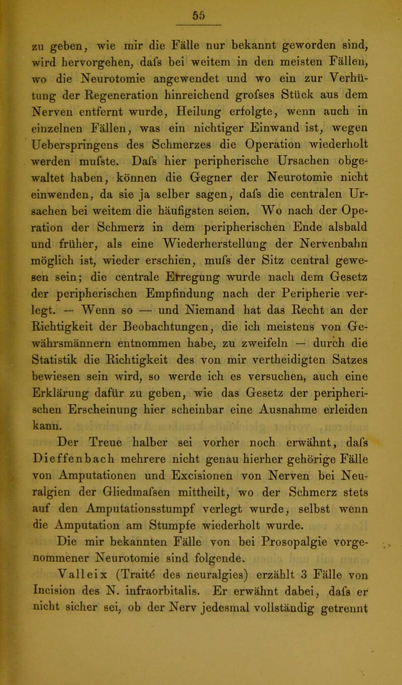 zu geben, wie mir die Fälle nur bekannt geworden sind, wird hervorgehen, dals bei weitem in den meisten Fällen, wo die Neurotomie angewendet und wo ein zur Verhü- tung der Kegeneration hinreichend grofses Stück aus dem Nerven entfernt wurde, Heilung erfolgte, wenn auch in einzelnen Fällen, was ein nichtiger Einwand ist, wegen Ueberspringens des Schmerzes die Operation wiederholt werden mufste. Dafs hier peripherische Ursachen obge- waltet haben, können die Gegner der Neurotomie nicht einwenden, da sie ja selber sagen, dafs die centralen Ur- sachen bei weitem die häufigsten seien. Wo nach der Ope- ration der Schmerz in dem peripherischen Ende alsbald und früher, als eine Wiederherstellung der Nervenbahn möglich ist, wieder erschien, mufs der Sitz central gewe- sen sein; die centrale Erregung wurde nach dem Gesetz der peripherischen Empfindung nach der Peripherie ver- legt. — Wenn so — und Niemand hat das Kecht an der Richtigkeit der Beobachtungen, die ich meistens von Ge- währsmännern entnommen habe, zu zweifeln — durch die Statistik die Richtigkeit des von mir vertheidigten Satzes bewiesen sein wird, so werde ich es versuchen, auch eine Erklärung dafür zu geben, wie das Gesetz der peripheri- schen Erscheinung hier scheinbar eine Ausnahme erleiden kann. Der Treue halber sei vorher noch erwähnt, dafs Dieffenbach mehrere nicht genau hierher gehörige Fälle von Amputationen und Excisionen von Nerven bei Neu- ralgien der Gliedmafsen mittheilt, wo der Schmerz stets auf den Amputationsstumpf verlegt wurde, selbst wenn die Amputation am Stumpfe wiederholt wurde. Die mir bekannten Fälle von bei Prosopalgie vorge- nommener Neurotomie sind folgende. Valleix (Traitd des neuralgies) erzählt 3 Fälle von Incision des N. infraorbitalis. Er erwähnt dabei, dafs er nicht sicher sei, ob der Nerv jedesmal vollständig getrennt