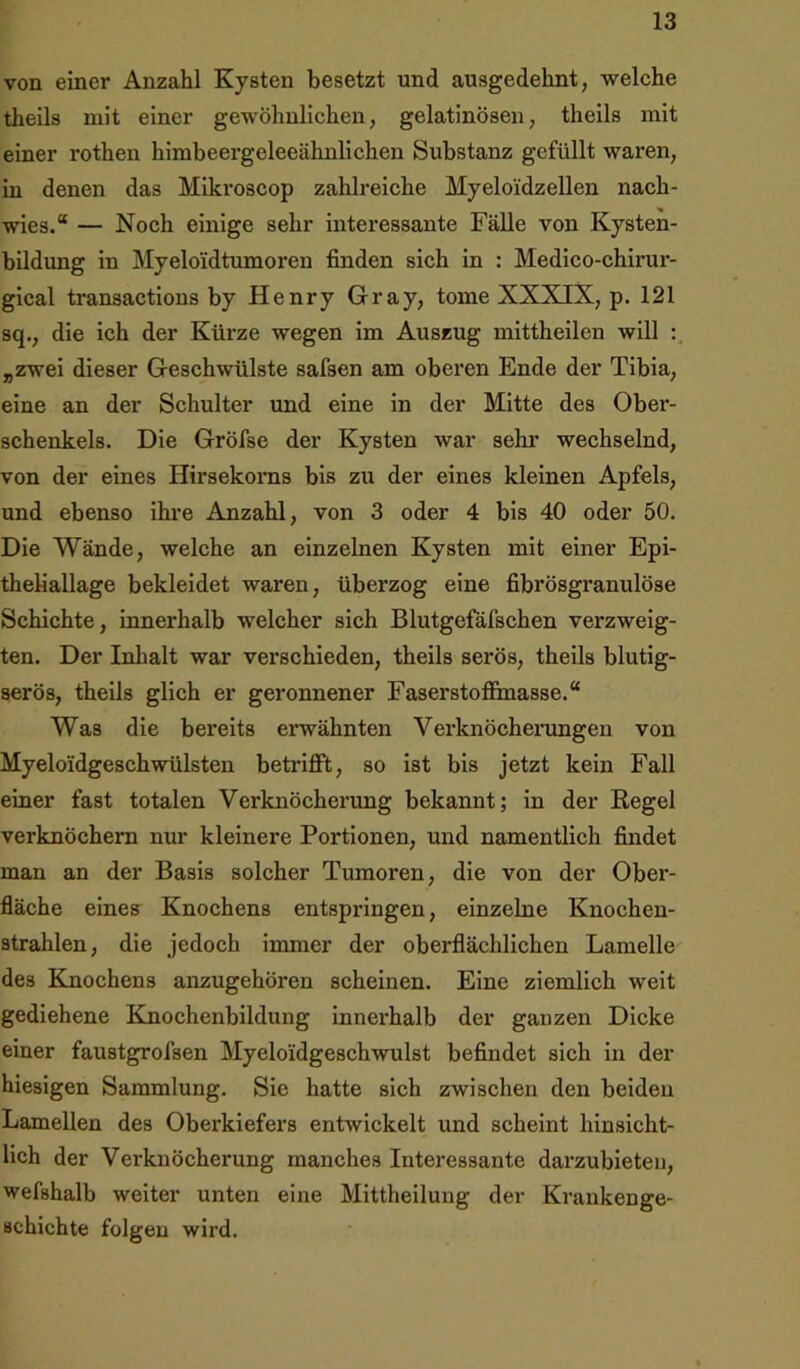von einer Anzahl Kysten besetzt und ausgedehnt, welche theils mit einer gewöhnlichen, gelatinösen, theils mit einer rothen himbeergeleeähnlichen Substanz gefüllt waren, in denen das Mikroscop zahlreiche Myeloidzellen nach- wies.“ — Noch einige sehr interessante Fälle von Kysten- bildung in Myeloi'dtumoren finden sich in : Medico-chirur- gical transactions by Henry Gray, tome XXXIN, p. 121 sq., die ich der Kürze wegen im Auszug mittheilen will : „zwei dieser Geschwülste safsen am oberen Ende der Tibia, eine an der Schulter und eine in der Mitte des Ober- schenkels. Die Gröfse der Kysten war sehr wechselnd, von der eines Hirsekorns bis zu der eines kleinen Apfels, und ebenso ihre Anzahl, von 3 oder 4 bis 40 oder 50. Die Wände, welche an einzelnen Kysten mit einer Epi- theliallage bekleidet waren, überzog eine fibrösgranulöse Schichte, innerhalb welcher sich Blutgefäfschen verzweig- ten. Der Inhalt war verschieden, theils serös, theils blutig- serös, theils glich er geronnener Faserstoffinasse.“ Was die bereits erwähnten Verknöcherungen von MyeloidgeschWülsten betrifft, so ist bis jetzt kein Fall einer fast totalen Verknöcherung bekannt; in der Regel verknöchern nur kleinere Portionen, und namentlich findet man an der Basis solcher Tumoren, die von der Ober- fläche eines Knochens entspringen, einzelne Knochen- strahlen, die jedoch immer der oberflächlichen Lamelle des Knochens anzugehören scheinen. Eine ziemlich weit gediehene Knochenbildung innerhalb der ganzen Dicke einer faustgrofsen Myeloi'dgeschwulst befindet sich in der hiesigen Sammlung. Sie hatte sich zwischen den beiden Lamellen des Oberkiefers entwickelt und scheint hinsicht- lich der Verknöcherung manches Interessante darzubieten, wefshalb weiter unten eine Mittheilung der Krankenge- schichte folgen wird.