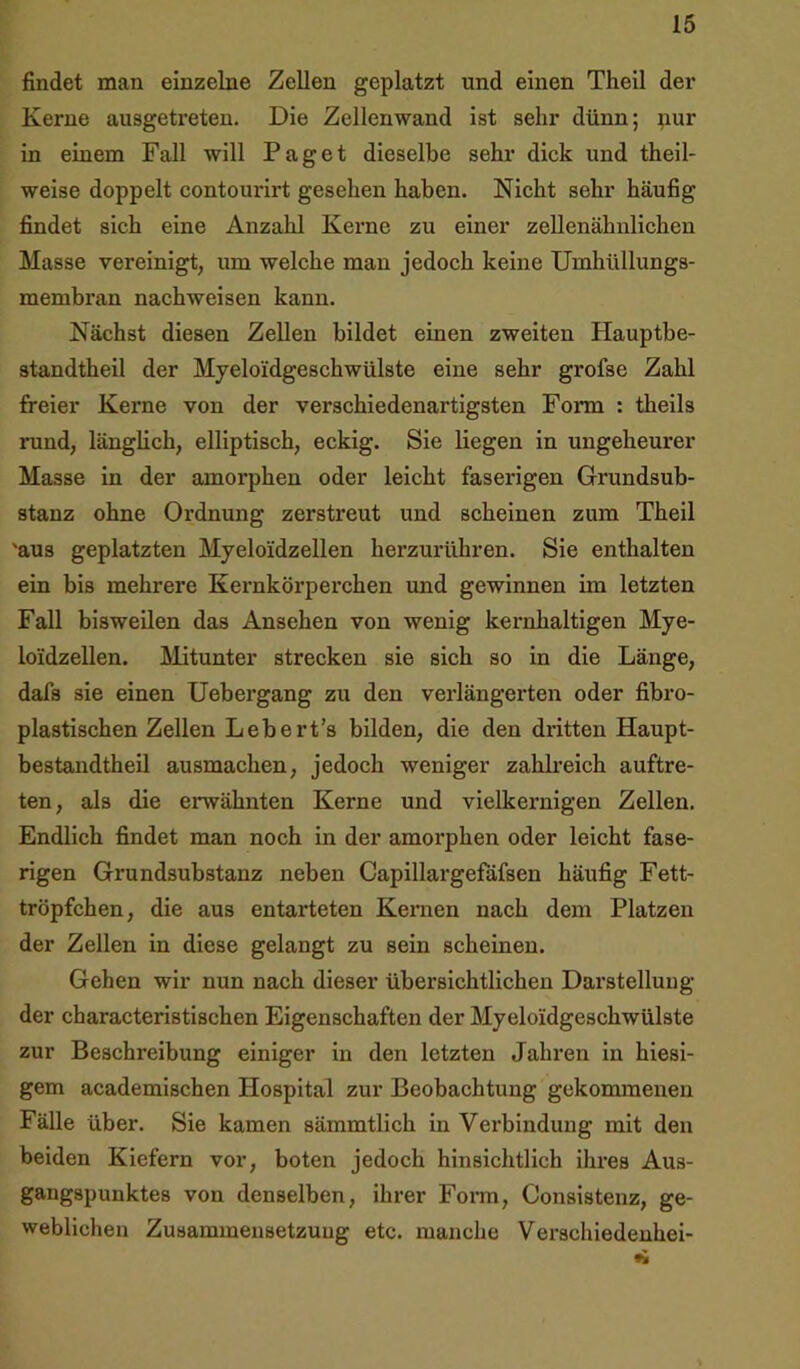 findet man einzelne Zellen geplatzt und einen Theil der Kerne ausgetreten. Die Zellenwand ist sehr dünn; pur in einem Fall will Paget dieselbe sehr dick und theil- weise doppelt contourirt gesehen haben. Nicht sehr häufig findet sich eine Anzahl Kerne zu einer zellenähnlichen Masse vereinigt, um welche man jedoch keine Umhüllungs- membran nachweisen kann. Nächst diesen Zellen bildet einen zweiten Hauptbe- standtheil der Myeloidgeschwülste eine sehr grofse Zahl freier Kerne von der verschiedenartigsten Form : theils rund, länglich, elliptisch, eckig. Sie liegen in ungeheurer Masse in der amorphen oder leicht faserigen Grundsub- stanz ohne Ordnung zerstreut und scheinen zum Theil 'aus geplatzten Myeloidzellen herzurühren. Sie enthalten ein bis mehrere Kernkörperchen und gewinnen im letzten Fall bisweilen das Ansehen von wenig kernhaltigen Mye- loidzellen. Mitunter strecken sie sich so in die Länge, dafs sie einen Uebergang zu den verlängerten oder fibro- plastischen Zellen Lebert’s bilden, die den dritten Haupt- bestandtheil ausmachen, jedoch weniger zahlreich auftre- ten, als die ei*wähnten Kerne und vielkernigen Zellen. Endlich findet man noch in der amorphen oder leicht fase- rigen Grundsubstanz neben Capillargefäfsen häufig Fett- tröpfchen, die aus entarteten Kernen nach dem Platzen der Zellen in diese gelangt zu sein scheinen. Gehen wir nun nach dieser übersichtlichen Darstellung der characteristischen Eigenschaften der Myeloidgeschwülste zur Beschreibung einiger in den letzten Jahren in hiesi- gem academischen Hospital zur Beobachtung gekommenen Fälle über. Sie kamen sämmtlich in Verbindung mit den beiden Kiefern vor, boten jedoch hinsichtlich ihres Aus- gangspunktes von denselben, ihrer Form, Consistenz, ge- weblichen Zusammensetzung etc. manche Verschiedenhei-