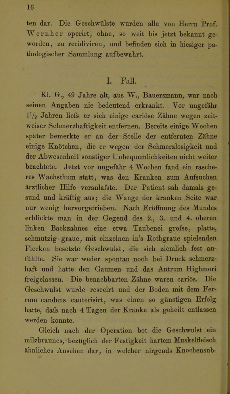 ten dar. Die Geschwülste wurden alle von Herrn Prof. Wernher operirt, ohne, so weit bis jetzt bekannt ge- worden, zu recidiviren, und befinden sich in hiesiger pa- thologischer Sammlung aufbewahrt. I. Fall. Kl. G., 49 Jahre alt, aus W., Bauersmann, war nach seinen Angaben nie bedeutend erkrankt. Vor ungefähr D/2 Jahren liefs er sich einige cariöse Zähne wegen zeit- weiser Schmerzhaftigkeit entfernen. Bereits einige Wochen später bemerkte er an der Stelle der entfernten Zähne einige Knötchen, die er wegen der Schmerzlosigkeit und der Abwesenheit sonstiger Unbequemlichkeiten nicht weiter beachtete. Jetzt vor ungefähr 4 Wochen fand ein rasche- res Wachsthum statt, was den Kranken zum Aufsuchen ärztlicher Hilfe veranlafste. Der Patient sah damals ge- sund und kräftig aus; die Wange der kranken Seite war nur wenig hervorgetrieben. Nach Eröffnung des Mundes erblickte man in der Gegend des 2., 3. und 4. oberen linken Backzahnes eine etwa Taubenei grofse, platte, schmutzig-graue, mit einzelnen in’s Rothgraue spielenden Flecken besetzte Geschwulst, die sich ziemlich fest an- fühlte. Sie war weder spontan noch bei Druck schmerz- haft und hatte den Gaumen und das Antrum Highmori freigelassen. Die benachbarten Zähne waren cariös. Die Geschwulst wurde resecirt und der Boden mit dem Fer- rum candens cauterisirt, was einen so günstigen Erfolg hatte, dafs nach 4 Tagen der Kranke als geheilt entlassen werden konnte. Gleich nach der Operation bot die Geschwulst ein milzbraunes, bezüglich der Festigkeit hartem Muskelfleisch ähnliches Ansehen dar, in welcher nirgends Knochensub-