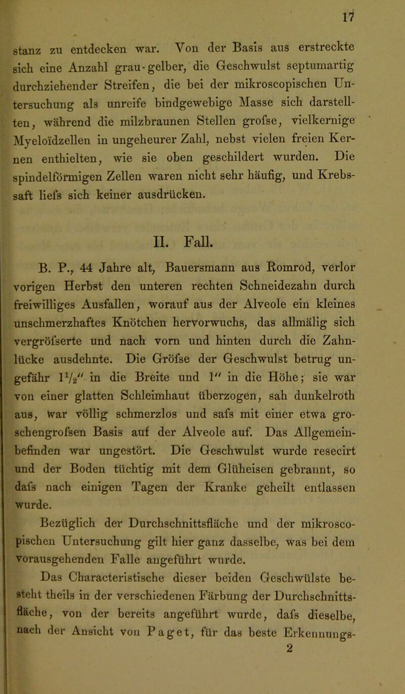 stanz zu entdecken war. Von der Basis aus erstreckte sich eine Anzahl grau-gelber, die Geschwulst septumartig durchziehender Streifen, die bei der mikroscopischen Un- tersuchung als unreife bindgewebige Masse sich darstell- ten, während die milzbraunen Stellen grofse, vielkernige Myeloidzellen in ungeheurer Zahl, nebst vielen freien Ker- nen enthielten, wie sie oben geschildert wurden. Die spindelförmigen Zellen waren nicht sehr häufig, und Krebs- saft liefs sich keiner ausdrücken. II. Fall. B. P., 44 Jahre alt, Bauersmann aus Romrod, verlor vorigen Herbst den unteren rechten Schneidezahn durch freiwilliges Ausfallen, worauf aus der Alveole ein kleines unschmerzhaftes Knötchen hervorwuchs, das allmälig sich vergröfserte und nach vom und hinten durch die Zahn- lücke ausdehnte. Die Gröfse der Geschwulst betrug un- gefähr IV2 in die Breite und 1 in die Höhe; sie war von einer glatten Schleimhaut überzogen, sah dunkelroth aus, tvar völlig schmerzlos und safs mit einer etwa gro- schengrofsen Basis auf der Alveole auf. Das Allgemein- befinden war ungestört. Die Geschwulst wurde resecirt und der Boden tüchtig mit dem Glüheisen gebrannt, so dals nach einigen Tagen der Kranke geheilt entlassen wurde. Bezüglich der Durchschnittsfläche und der mikrosco- pischen Untersuchung gilt hier ganz dasselbe, was bei dem vorausgehenden Falle angeführt wurde. Das Characteristische dieser beiden Geschwülste be- steht theils in der verschiedenen Färbung der Durchschnitts- fläche, von der bereits angeführt wurde, dafs dieselbe, nach der Ansicht von Paget, für das beste Erkennungs- 2