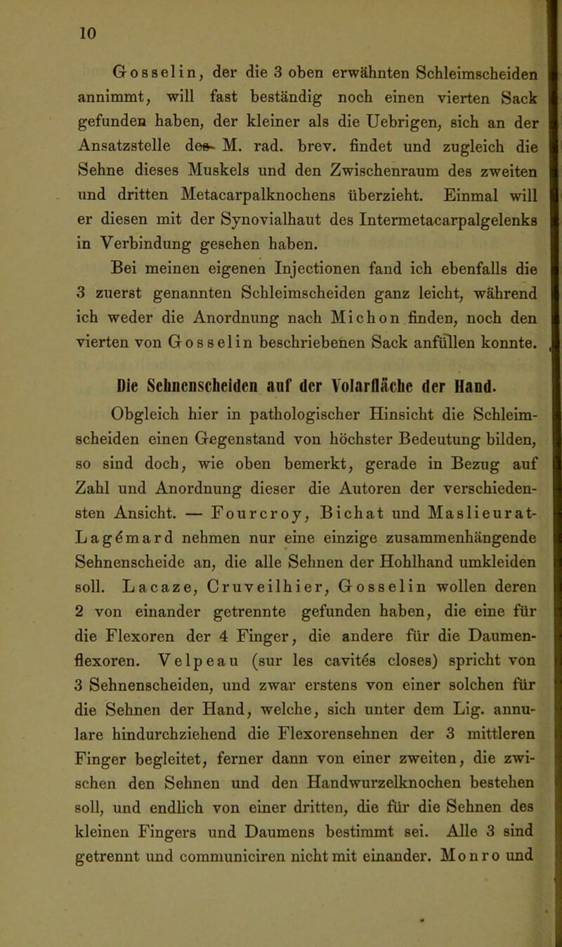 Gossel in, der die 3 oben erwähnten Schleimscheiden annimmt, will fast beständig noch einen vierten Sack gefunden haben, der kleiner als die Uebrigen, sich an der Ansatzstelle de»* M. rad. brev. findet und zugleich die Sehne dieses Muskels und den Zwischenraum des zweiten und dritten Metacarpalknochens überzieht. Einmal will er diesen mit der Synovialhaut des Intermetacarpalgelenks in Verbindung gesehen haben. Bei meinen eigenen Injectionen fand ich ebenfalls die 3 zuerst genannten Schleimscheiden ganz leicht, während ich weder die Anordnung nach Michon finden, noch den vierten von Gossel in beschriebenen Sack anfüllen konnte. Die Selmcnscheiden auf der Volarfläche der Hand. Obgleich hier in pathologischer Hinsicht die Schleim- scheiden einen Gegenstand von höchster Bedeutung bilden, so sind doch, wie oben bemerkt, gerade in Bezug auf Zahl und Anordnung dieser die Autoren der verschieden- sten Ansicht. — Fourcroy, Bichat und Maslieurat- Lag^mard nehmen nur eine einzige zusammenhängende Sehnenscheide an, die alle Sehnen der Hohlhand umkleiden soll. Lacaze, Cruveilhier, Gosselin wollen deren 2 von einander getrennte gefunden haben, die eine für die Flexoren der 4 Finger, die andere für die Daumen- flexoren. Velpeau (sur les cavit^s closes) spricht von 3 Sehnenscheiden, und zwar erstens von einer solchen für die Sehnen der Hand, welche, sich unter dem Lig. annu- lare hindurchziehend die Flexorensehnen der 3 mittleren Finger begleitet, ferner dann von einer zweiten, die zwi- schen den Sehnen und den Handwurzelknochen bestehen soll, und endlich von einer dritten, die für die Sehnen des kleinen Fingers und Daumens bestimmt sei. Alle 3 sind getrennt und communiciren nicht mit einander. Monro und