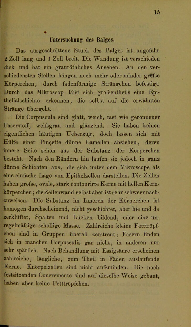 Untersochung des Balges. Das ausgeschnittene Stück des Balges ist. ungefähr 2 Zoll lang und 1 Zoll breit. Die Wandung ist verschieden dick und hat ein grauröthliches Ansehen. An den ver- schiedensten Stellen hängen noch mehr oder minder grftfse Körperchen, durch fadenförmige Strängchen befestigt. Durch das Mikroscop läfst sich grofsentheils eine Epi- thelialschichte erkennen, die selbst auf die erwähnten Stränge übergeht. Die Corpuscula sind glatt, weich, fast wie geronnener FaserstoflF, weifsgrau und glänzend. Sie haben keinen eigentlichen häutigen Ueberzug, doch lassen sich mit Hülfe einer Pinzette dünne Lamellen abziehen, deren iimere Seite schon aus der Substanz der Körperchen besteht. Nach den Bändern hin laufen sie jedoch in ganz dünne Schichten aus, die sich unter dem Mikroscope als eine einfache Lage von Epithelzellen darstellen. Die Zellen haben grofse, ovale,, stark contourirte Kerne mit hellen Kern- körperchen ; die Zellen wand selbst aber ist sehr schweer nach- zuweisen. Die Substanz im Inneren der Körperchen ist homogen durchscheinend, nicht geschichtet, aber hie und da zerklüftet, Spalten und Lücken bildend, oder eine un- regelmäfsige schollige Masse. Zahlreiche kleine Fetttröpf- chen sind in Gruppen überall zerstreut; Fasern finden sich in manchen Corpusculis gar nicht, in anderen nur sehr spärlich. Nach Behandlung mit Essigsäure erscheinen zahlreiche, längliche, zum Theil in Fäden auslaufende Kerne. Knörpelzellen sind nicht aufzufinden. Die noch festsitzenden Concremente sind auf dieselbe Weise gebaut, haben aber keine Fetttröpfchen.