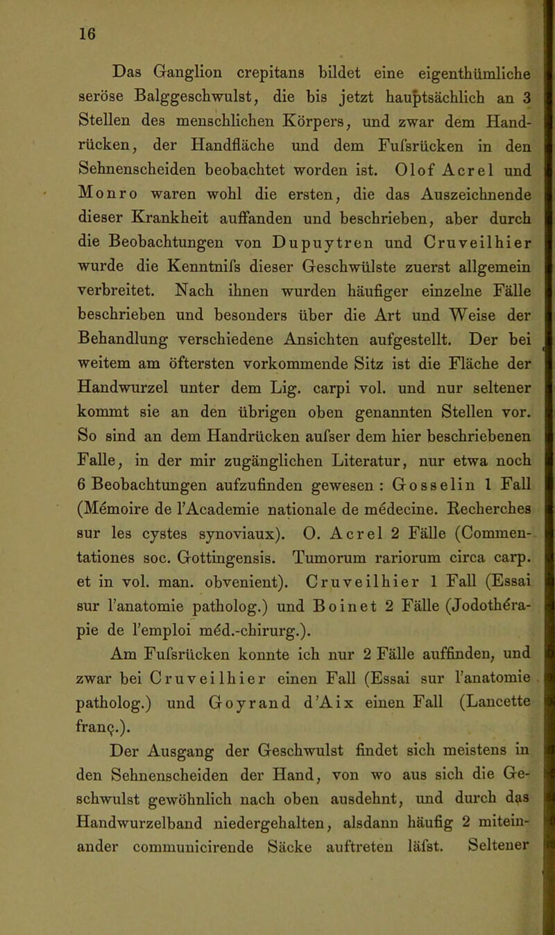 Das Ganglion crepitans bildet eine eigenthümliche seröse Balggeschwulst, die bis jetzt hauptsächlich an 3 Stellen des menschlichen Körpers, und zwar dem Hand- rücken, der Handfläche und dem Fufsrücken in den Sehnenscheiden beobachtet worden ist. Olof Acrel und M onro waren wohl die ersten, die das Auszeichnende dieser Krankheit aulFanden und beschrieben, aber durch die Beobachtungen von Dupuytren und Cruveilhier wurde die Kenntnifs dieser Geschwülste zuerst allgemein verbreitet. Nach ihnen wurden häufiger einzelne Fälle beschrieben und besonders über die Art und Weise der Behandlung verschiedene Ansichten aufgestellt. Der bei weitem am öftersten vorkommende Sitz ist die Fläche der Handwurzel unter dem Lig. carpi vol. und nur seltener kommt sie an den übrigen oben genannten Stellen vor. So sind an dem Handrücken aufser dem hier heschriebenen Falle, in der mir zugänglichen Literatur, nur etwa noch 6 Beobachtungen aufzufinden gewesen: Gosselin l Fall (Memoire de TAcademie nationale de medecine. Eecherches sur les cystes synoviaux). O. Acrel 2 Fälle (Commen- tationes soc. Gottingensis. Tumorum rariorum circa carp. et in vol. man. obvenient). Cruveilhier 1 Fall (Essai sur l’anatomie patholog.) und Boinet 2 Fälle (Jodothdra- pie de l’emploi mdd.-chirurg.). Am Fufsrücken konnte ich nur 2 Fälle auffinden, und zwar bei Cruveilhier einen Fall (Essai sur l’anatomie patholog.) und Goyrand d’Aix einen Fall (Lancette franQ.). Der Ausgang der Geschwulst findet sich meistens in den Sehnenscheiden der Hand, von wo aus sich die Ge- schwulst gewöhnlich nach oben ausdehnt, imd dui'ch d^is Handwurzelband niedergehalten, alsdann häufig 2 mitein- ander communicirende Säcke auftreten läfst. Seltener