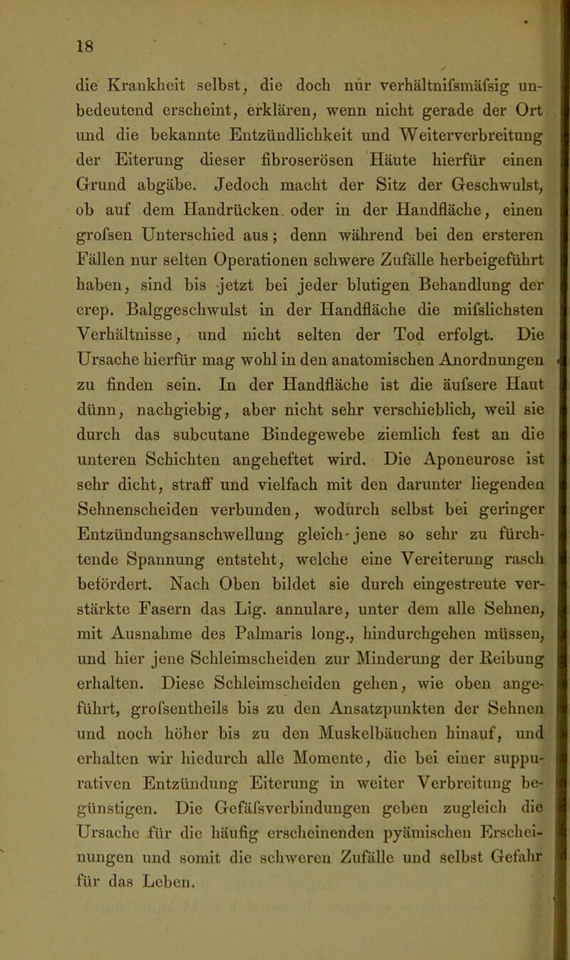 die Krankheit selbst, die doch nur verhältnifsmäfsig un- bedeutend erscheint, erklären, -wenn nicht gerade der Ort und die bekannte Entzündlichkeit und Weiterverbreitung der Eiterung dieser fibroserösen Häute hierfür einen Grund abgäbe. Jedoch macht der Sitz der Geschwulst, ob auf dem Handrücken, oder in der Handfläche, einen grofsen Unterschied aus; denn während bei den ersteren Fällen nur selten Operationen schwere Zufälle herbeigeführt haben, sind bis jetzt bei jeder blutigen Behandlung der crep. Balggeschwulst in der Handfläche die mifslichsten Verhältnisse, und nicht selten der Tod erfolgt. Die Ursache hierfür mag wohl in den anatomischen Anordnungen zu finden sein. In der Handfläche ist die äufsere Haut dünn, nachgiebig, aber nicht sehr verschieblich, weil sie durch das subcutane Bindegewebe ziemlich fest an die unteren Schichten angeheftet wird. Die Aponeurose ist sehr dicht, straff und vielfach mit den darunter liegenden Sehnenscheiden verbunden, wodurch selbst bei geringer Entzündungsanschwellung gleich-jene so sehr zu fürch- tende Spannung entsteht, welche eine Vereiterung rasch befördert. Nach Oben bildet sie durch eingestreute ver- stärkte Fasern das Lig. annulare, unter dem alle Sehnen, mit Ausnahme des Palmaris long., hindurchgehen müssen, und hier jene Schleimscheiden zur Minderung der Keibuug erhalten. Diese Schleimscheiden gehen, wie oben ange- führt, grofsentheils bis zu den Ansatzpunkten der Sehnen und noch höher bis zu den Muskelbäuchen hinauf, und erhalten wir hiedurch alle Momente, die bei einer suppu- x’ativen Entzündung Eiterung in weiter Verbreitung be- günstigen. Die Gefäfsverbindungen geben zugleich die Ursache für die häufig erscheinenden pyämischen Erschei- nungen und somit die schweren Zufälle und selbst Gefahr für das Leben.