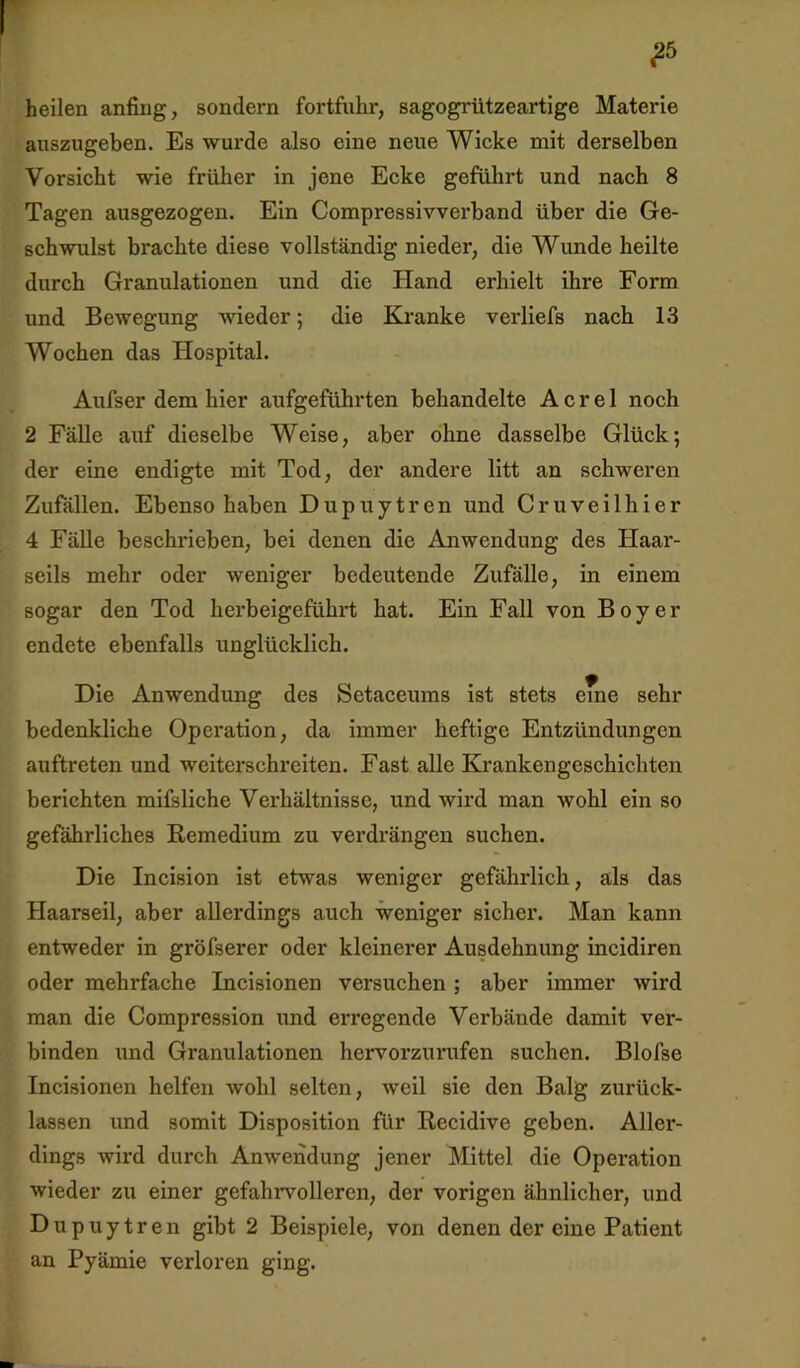 ^5 heilen anfing, sondern fortfuhr, sagogrützeartige Materie auszugeben. Es wurde also eine neue Wicke mit derselben Vorsicht wie früher in jene Ecke geführt und nach 8 Tagen ausgezogen. Ein Compressivverband über die Ge- schwulst brachte diese vollständig nieder, die Wunde heilte durch Granulationen und die Hand erhielt ihre Form und Bewegung wieder; die Kranke verliefs nach 13 Wochen das Hospital. Aufser dem hier aufgeführten behandelte A c r e 1 noch 2 Fälle auf dieselbe Weise, aber ohne dasselbe Glück; der eine endigte mit Tod, der andere litt an schweren Zufällen. Ebenso haben Dupuytren und Cruveilhier 4 Fälle beschrieben, bei denen die Anwendung des Haar- seils mehr oder weniger bedeutende Zufälle, in einem sogar den Tod herbeigeführt hat. Ein Fall von Boy er endete ebenfalls unglücklich. Die Anwendung des Setaceums ist stets eme sehr bedenkliche Opei'ation, da immer heftige Entzündungen auftreten und weiterschreiten. Fast alle Krankengeschichten berichten mifsliche Verhältnisse, und wird man wohl ein so gefährliches Remedium zu verdrängen suchen. Die Incision ist etwas weniger gefährlich, als das Haarseil, aber allerdings auch weniger sicher. Man kann entweder in gröfserer oder kleinerer Ausdehnimg incidiren oder mehrfache Incisionen versuchen ; aber immer wird man die Compression und erregende Verbände damit ver- binden ixnd Granulationen hervorzurufen suchen. Blofse Incisionen helfen wohl selten, weil sie den Balg zurück- lassen und somit Disposition für Recidive geben. Aller- dings wird durch Anwendung jener Mittel die Operation wieder zu einer gefahrvolleren, der vorigen ähnlicher, und Dupuytren gibt 2 Beispiele, von denen der eine Patient an Pyämie verloren ging.