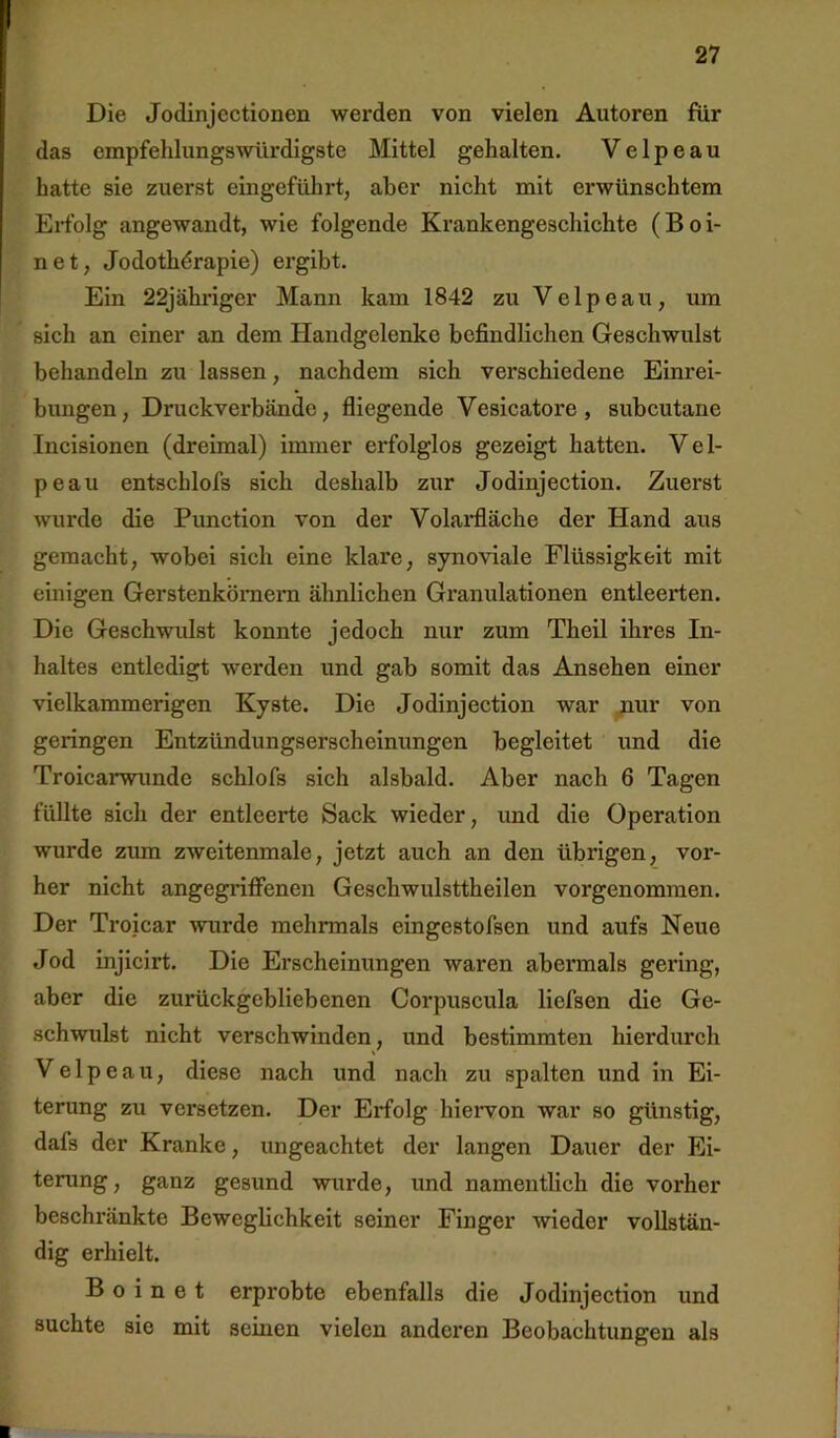 Die Jodinjcctionen werden von vielen Autoren für das empfehlungswürdigste Mittel gehalten. Velpe au hatte sie zuerst eingeführt, aber nicht mit erwünschtem Erfolg angewandt, wie folgende Krankengeschichte (Boi- net, Jodothdrapie) ergibt. Ein 22jähriger Mann kam 1842 zu Velpe au, um sich an einer an dem Handgelenke befindlichen Geschwulst behandeln zu lassen, nachdem sich verschiedene Einrei- bungen, Druckverbändc, fliegende Vesicatore , subcutane Incisionen (dreimal) immer erfolglos gezeigt hatten. V e 1- peaii entschlofs sich deshalb zur Jodinjection. Zuerst wurde die Function von der Volai*fläche der Hand aus gemacht, wobei sich eine klare, synoviale Flüssigkeit mit einigen Gerstenkömera ähnlichen Granulationen entleerten. Die Geschwulst konnte jedoch nur zum Theil ihres In- haltes entledigt werden und gab somit das Ansehen einer vielkammerigen Kyste. Die Jodinjection war jiur von geringen Entzündungserscheinungen begleitet und die Troicarwunde schlofs sich alsbald. Aber nach 6 Tagen füllte sich der entleerte Sack wieder, und die Operation wurde zum zweitenmale, jetzt auch an den übrigen, vor- her nicht angegriffenen Geschwulsttheilen vorgenommen. Der Troicar wurde mehrmals eingestofsen und aufs Neue Jod injicirt. Die Erscheinungen waren abermals gering, aber die zurückgebliebenen Corpuscula liefsen die Ge- schwulst nicht verschwinden, und bestimmten hierdurch V e 1 p e a u, diese nach und nach zu spalten und in Ei- terung zu versetzen. Der Erfolg hieiwon war so günstig, dafs der Kranke, ungeachtet der langen Dauer der Ei- terung, ganz gesund wurde, und namentlich die vorher beschränkte Beweglichkeit seiner Finger wieder vollstän- dig erhielt. B o i n e t erprobte ebenfalls die Jodinjection und suchte sie mit seinen vielen anderen Beobachtungen als