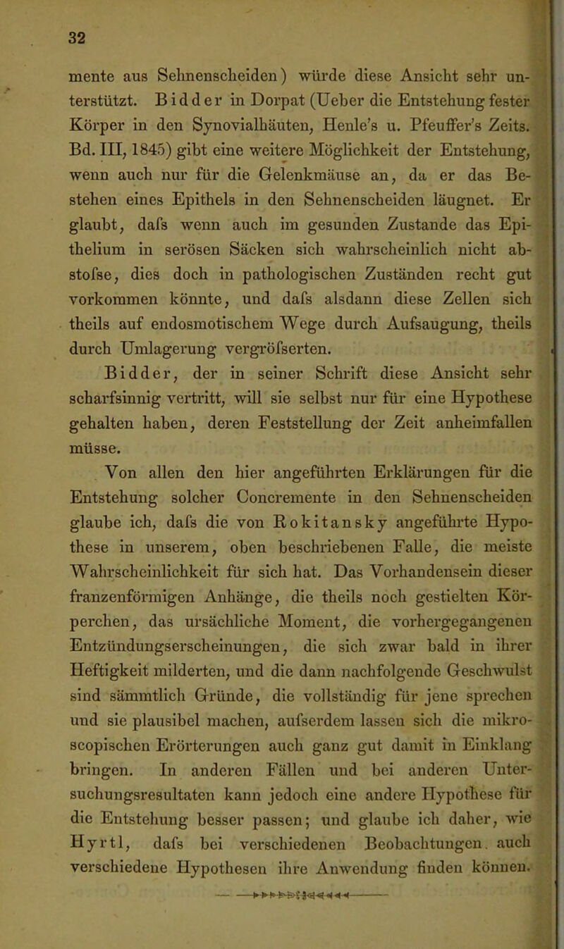 mente aus Sehnenscheiden) würde diese Ansicht sehr un- terstützt. B i d d e r in Dorpat (lieber die Entstehung fester Körper in den Synovialhäuten, Henle’s u. Pfeuffer’s Zeits. ■ Bd. III, 1845) gibt eine weitere Möglichkeit der Entstehung, wenn auch nur für die Gelenkmäuse an, da er das Be- stehen eines Epithels in den Sehnenscheiden läugnet. Er glaubt, dafs wenn auch im gesunden Zustande das Epi- thelium in serösen Säcken sich wahrscheinlich nicht ab- stofse, dies doch in pathologischen Zuständen recht gut Vorkommen könnte, und dafs alsdann diese Zellen sich theils auf endosmotischem Wege durch Aufsaugung, theils durch Umlagerung vergröfserten. Bidder, der in seiner Schrift diese Ansicht sehr scharfsinnig vertritt, will sie selbst nur für eine Hypothese gehalten haben, deren Feststellung der Zeit anheimfallen müsse. Von allen den hier angefühi’ten Erklärungen für die Entstehung solcher Concremente in den Sehnenscheiden glaube ich, dafs die von Rokitansky angefühi'te Hypo- these in unserem, oben beschi’iebenen Falle, die meiste Wahrscheinlichkeit für sich hat. Das Vorhandensein dieser franzenförmigen Anhänge, die theils noch gestielten Kör- perchen, das ursächliche Moment, die vorhergegangeneu Entzündungserscheinungen, die sieh zwar bald in ihrer Heftigkeit milderten, und die dann nachfolgende Geschwulst sind sämmtlich Gründe, die vollständig für jene sprechen und sie plausibel machen, aufserdem lassen sich die mikro- scopischen Erörterungen auch ganz gut damit in Einklang bringen. In anderen Fällen und bei anderen Unter- suchungsresultaten kann jedoch eine andere Hypothese für die Entstehung besser passen; und glaube ich daher, wie Hyrtl, dafs bei verschiedenen Beobachtungen, auch verschiedene Hypothesen ihre Anwendung finden können. ■J