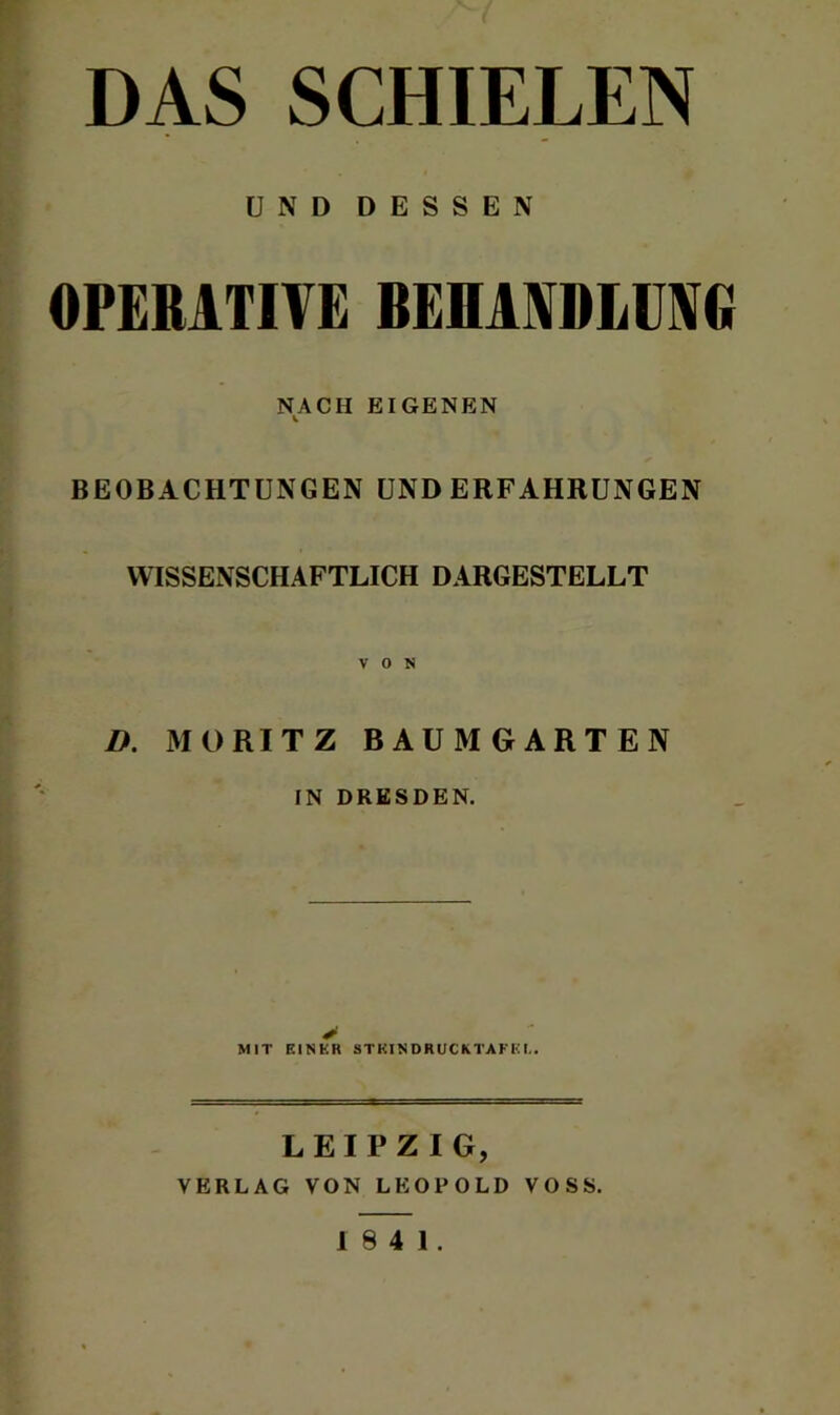 DAS SCHIELEN UND DESSEN OPERATIVE BEHANDLUNG NACH EIGENEN V BEOBACHTUNGEN UND ERFAHRUNGEN WISSENSCHAFTLICH DARGESTELLT VON D. MORITZ BAUMGARTEN IN DRESDEN. > MIT EINER STKINDRUCKTAFEI.. LEIPZIG, VERLAG VON LEOPOLD VOSS.