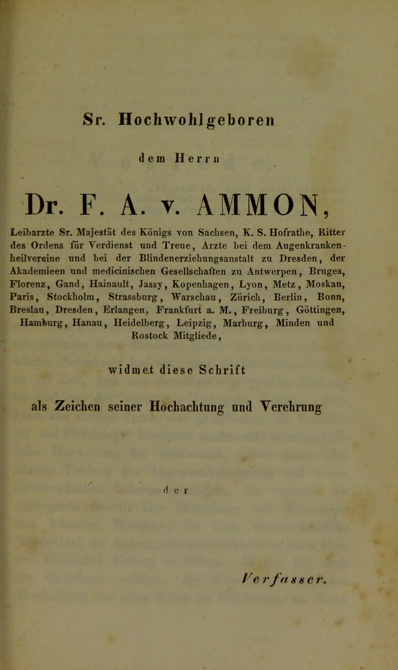 Sr. Hochwolilgeboren dem Herru Dr. F, A. V. AMMON, Leitarzte Sr. Majestät des Königs von Sachsen, K. S. Hofrathe, Ritter des Ordens für Verdienst and Treue, Arzte bei dem Augenkranken- heilvereine und bei der Blindenerziehungsanstalt zu Dresden, der Akademieen und medicinischen Gesellschaften zu Antwerpen, Bruges, Florenz, Gand, Hainault, Jassy, Kopenhagen, Lyon, Metz, Moskau, Paris, Stockholm, Strassburg, Warschau, Zürich, Berlin, Bonn, Breslau, Dresden, Erlangen, Frankfurt a. M., Freiburg, Göttingen, Hamburg, Hanau, Heidelberg, Leipzig, Marburg, Minden und Rostock Mitgliede, widmet diese Schrift als Zeichen seiner Hochachtnng und Verehrung / d c r Ve rfahher.